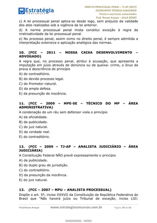!∀#∃∀%&∋(#&)∃∗∗+,−∋(∃.,−∋/∋%01∗(∋234567∋
∃∗)#∃8∃.%∃∋%9).∀)&∋0+!∀)∀:#∀&∋
%;<=>?∋;∋;≅;=ΑΒΑ><Χ∋Α<∆;ΕΦ?Γ<Χ∋
(=<ΗΙ∋#;Ε?Ε∋,=?ϑΚ<∋/∋,+−,∋!∃Λ&!
∀!
! ! ! ! ! ! ! ! ! ! !
!
(=<ΗΙ#;Ε?Ε∋,=?ϑΚ<∋∋∋∋∋∋∋∋∋∋∋∋∋∋∋∋∋∋∋###∃%&∋()∋%∗+),−.,/(&−&∃,−0∃1(!!!!!!!!!!!!!!!!!!!!∀#∃%&∋!46!()!34!
c) A lei processual penal aplica-se desde logo, sem prejuízo da validade
dos atos realizados sob a vigência da lei anterior.
d) A norma processual penal mista constitui exceção à regra da
irretroatividade da lei processual penal.
e) No processo penal, assim como no direito penal, é sempre admitida a
interpretação extensiva e aplicação analógica das normas.
10.! (FCC – 2011 – NOSSA CAIXA DESENVOLVIMENTO –
ADVOGADO)
A regra que, no processo penal, atribui à acusação, que apresenta a
imputação em juízo através de denúncia ou de queixa- crime, o ônus da
prova é decorrência do princípio
A) do contraditório.
B) do devido processo legal.
C) do Promotor natural.
D) da ampla defesa.
E) da presunção de inocência.
11.! (FCC – 2009 – MPE-SE – TÉCNICO DO MP – ÁREA
ADMINISTRATIVA)
A condenação de um réu sem defensor viola o princípio
A) da oficialidade.
B) da publicidade.
C) do juiz natural.
D) da verdade real.
E) do contraditório.
12.! (FCC – 2009 – TJ-AP – ANALISTA JUDICIÁRIO – ÁREA
JUDICIÁRIA)
A Constituição Federal NÃO prevê expressamente o princípio
A) da publicidade.
B) do duplo grau de jurisdição.
C) do contraditório.
D) da presunção da inocência.
E) do juiz natural.
13.! (FCC – 2007 – MPU – ANALISTA PROCESSUAL)
Dispõe o art. 5º, inciso XXXVII da Constituição da República Federativa do
Brasil que "Não haverá juízo ou Tribunal de exceção; inciso LIII:
00000000000
00000000000 - DEMO
 