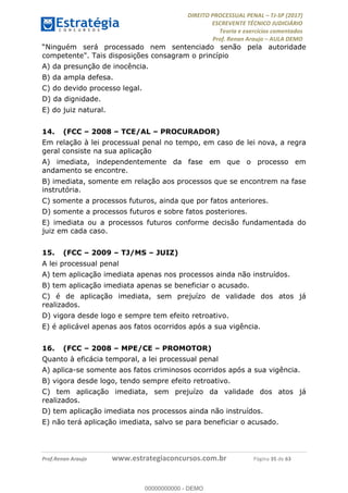 !∀#∃∀%&∋(#&)∃∗∗+,−∋(∃.,−∋/∋%01∗(∋234567∋
∃∗)#∃8∃.%∃∋%9).∀)&∋0+!∀)∀:#∀&∋
%;<=>?∋;∋;≅;=ΑΒΑ><Χ∋Α<∆;ΕΦ?Γ<Χ∋
(=<ΗΙ∋#;Ε?Ε∋,=?ϑΚ<∋/∋,+−,∋!∃Λ&!
∀!
! ! ! ! ! ! ! ! ! ! !
!
(=<ΗΙ#;Ε?Ε∋,=?ϑΚ<∋∋∋∋∋∋∋∋∋∋∋∋∋∋∋∋∋∋∋###∃%&∋()∋%∗+),−.,/(&−&∃,−0∃1(!!!!!!!!!!!!!!!!!!!!∀#∃%&∋!47!()!34!
“Ninguém será processado nem sentenciado senão pela autoridade
competente". Tais disposições consagram o princípio
A) da presunção de inocência.
B) da ampla defesa.
C) do devido processo legal.
D) da dignidade.
E) do juiz natural.
14.! (FCC – 2008 – TCE/AL – PROCURADOR)
Em relação à lei processual penal no tempo, em caso de lei nova, a regra
geral consiste na sua aplicação
A) imediata, independentemente da fase em que o processo em
andamento se encontre.
B) imediata, somente em relação aos processos que se encontrem na fase
instrutória.
C) somente a processos futuros, ainda que por fatos anteriores.
D) somente a processos futuros e sobre fatos posteriores.
E) imediata ou a processos futuros conforme decisão fundamentada do
juiz em cada caso.
15.! (FCC – 2009 – TJ/MS – JUIZ)
A lei processual penal
A) tem aplicação imediata apenas nos processos ainda não instruídos.
B) tem aplicação imediata apenas se beneficiar o acusado.
C) é de aplicação imediata, sem prejuízo de validade dos atos já
realizados.
D) vigora desde logo e sempre tem efeito retroativo.
E) é aplicável apenas aos fatos ocorridos após a sua vigência.
16.! (FCC – 2008 – MPE/CE – PROMOTOR)
Quanto à eficácia temporal, a lei processual penal
A) aplica-se somente aos fatos criminosos ocorridos após a sua vigência.
B) vigora desde logo, tendo sempre efeito retroativo.
C) tem aplicação imediata, sem prejuízo da validade dos atos já
realizados.
D) tem aplicação imediata nos processos ainda não instruídos.
E) não terá aplicação imediata, salvo se para beneficiar o acusado.
00000000000
00000000000 - DEMO
 
