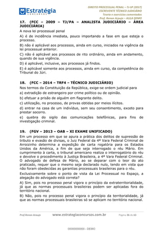 !∀#∃∀%&∋(#&)∃∗∗+,−∋(∃.,−∋/∋%01∗(∋234567∋
∃∗)#∃8∃.%∃∋%9).∀)&∋0+!∀)∀:#∀&∋
%;<=>?∋;∋;≅;=ΑΒΑ><Χ∋Α<∆;ΕΦ?Γ<Χ∋
(=<ΗΙ∋#;Ε?Ε∋,=?ϑΚ<∋/∋,+−,∋!∃Λ&!
∀!
! ! ! ! ! ! ! ! ! ! !
!
(=<ΗΙ#;Ε?Ε∋,=?ϑΚ<∋∋∋∋∋∋∋∋∋∋∋∋∋∋∋∋∋∋∋###∃%&∋()∋%∗+),−.,/(&−&∃,−0∃1(!!!!!!!!!!!!!!!!!!!!∀#∃%&∋!43!()!34!
17.! (FCC – 2009 – TJ/PA – ANALISTA JUDICIÁRIO – ÁREA
JUDICIÁRIA)
A nova lei processual penal
A) é de incidência imediata, pouco importando a fase em que esteja o
processo.
B) não é aplicável aos processos, ainda em curso, iniciados na vigência da
lei processual anterior.
C) não é aplicável aos processos de rito ordinário, ainda em andamento,
quando de sua vigência.
D) é aplicável, inclusive, aos processos já findos.
E) é aplicável somente aos processos, ainda em curso, da competência do
Tribunal do Júri.
18.! (FCC – 2014 – TRF4 – TÉCNICO JUDICIÁRIO)
Nos termos da Constituição da República, exige-se ordem judicial para
a) extradição de estrangeiro por crime político ou de opinião.
b) efetuar a prisão de alguém em flagrante delito.
c) utilização, no processo, de provas obtidas por meios ilícitos.
d) entrar na casa de um indivíduo, sem seu consentimento, exceto para
prestar socorro.
e) quebra do sigilo das comunicações telefônicas, para fins de
investigação criminal.
19.! (FGV – 2013 – OAB – XI EXAME UNIFICADO)
Em um processo em que se apura a prática dos delitos de supressão de
tributo e evasão de divisas, o Juiz Federal da 4ª Vara Federal Criminal de
Arroizinho determina a expedição de carta rogatória para os Estados
Unidos da América, a fim de que seja interrogado o réu Mário. Em
cumprimento à carta, o tribunal americano realiza o interrogatório do réu
e devolve o procedimento à Justiça Brasileira, a 4ª Vara Federal Criminal.
O advogado de defesa de Mário, ao se deparar com o teor do ato
praticado, requer que o mesmo seja declarado nulo, tendo em vista que
não foram obedecidas as garantias processuais brasileiras para o réu.
Exclusivamente sobre o ponto de vista da Lei Processual no Espaço, a
alegação do advogado está correta?
A) Sim, pois no processo penal vigora o princípio da extraterritorialidade,
já que as normas processuais brasileiras podem ser aplicadas fora do
território nacional.
B) Não, pois no processo penal vigora o princípio da territorialidade, já
que as normas processuais brasileiras só se aplicam no território nacional.
00000000000
00000000000 - DEMO
 