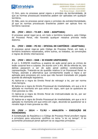 !∀#∃∀%&∋(#&)∃∗∗+,−∋(∃.,−∋/∋%01∗(∋234567∋
∃∗)#∃8∃.%∃∋%9).∀)&∋0+!∀)∀:#∀&∋
%;<=>?∋;∋;≅;=ΑΒΑ><Χ∋Α<∆;ΕΦ?Γ<Χ∋
(=<ΗΙ∋#;Ε?Ε∋,=?ϑΚ<∋/∋,+−,∋!∃Λ&!
∀!
! ! ! ! ! ! ! ! ! ! !
!
(=<ΗΙ#;Ε?Ε∋,=?ϑΚ<∋∋∋∋∋∋∋∋∋∋∋∋∋∋∋∋∋∋∋###∃%&∋()∋%∗+),−.,/(&−&∃,−0∃1(!!!!!!!!!!!!!!!!!!!!∀#∃%&∋!48!()!34!
C) Sim, pois no processo penal vigora o princípio da territorialidade, já
que as normas processuais brasileiras podem ser aplicadas em qualquer
território.
D) Não, pois no processo penal vigora o princípio da extraterritorialidade,
já que as normas processuais brasileiras podem ser aplicas fora no
território nacional.
20.! (FGV – 2013 – TJ-AM – JUIZ – ADAPTADA)
O processo penal reger-se-á, em todo o território brasileiro, pelo Código
de Processo Penal, não havendo qualquer ressalva prevista neste
diploma.
21.! (FGV – 2008 – PC-RJ – OFICIAL DE CARTÓRIO - ADAPTADA)
O processo penal rege-se pelo Código de Processo Penal, em todo o
território brasileiro ressalvados, entre outros, os tratados, as convenções
e regras de direito internacional.
22.! (FGV – 2013 – OAB – XI EXAME UNIFICADO)
A Lei n. 9.099/95 modificou a espécie de ação penal para os crimes de
lesão corporal leve e culposa. De acordo com o Art. 88 da referida lei, tais
delitos passaram a ser de ação penal pública condicionada à
representação. Tratando-se de questão relativa à Lei Processual Penal no
Tempo, assinale a alternativa que corretamente expõe a regra a ser
aplicada para processos em curso que não haviam transitado em julgado
quando da alteração legislativa.
A) Aplica-se a regra do Direito Penal de retroagir a lei, por ser norma
mais benigna.
B) Aplica-se a regra do Direito Processual de imediatidade, em que a lei é
aplicada no momento em que entra em vigor, sem que se questione se
mais gravosa ou não.
C) Aplica-se a regra do Direito Penal de irretroatividade da lei, por ser
norma mais gravosa.
D) Aplica-se a regra do Direito Processual de imediatidade, em que a lei é
aplicada no momento em que entra em vigor, devendo-se questionar se a
novatio legis é mais gravosa ou não.
23.! (FGV – 2014 – TJ/RJ – ANALISTA – EXECUÇÃO DE
MANDADOS)
A Constituição da República e o Código de Processo Penal prevêem regras
e princípios para solucionar conflitos no tema “a lei no tempo”. À lei
puramente processual penal aplicam-se os seguintes princípios:
00000000000
00000000000 - DEMO
 