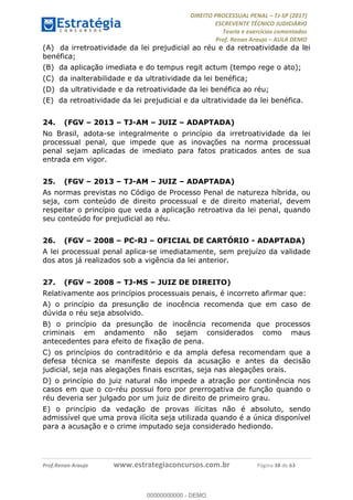 !∀#∃∀%&∋(#&)∃∗∗+,−∋(∃.,−∋/∋%01∗(∋234567∋
∃∗)#∃8∃.%∃∋%9).∀)&∋0+!∀)∀:#∀&∋
%;<=>?∋;∋;≅;=ΑΒΑ><Χ∋Α<∆;ΕΦ?Γ<Χ∋
(=<ΗΙ∋#;Ε?Ε∋,=?ϑΚ<∋/∋,+−,∋!∃Λ&!
∀!
! ! ! ! ! ! ! ! ! ! !
!
(=<ΗΙ#;Ε?Ε∋,=?ϑΚ<∋∋∋∋∋∋∋∋∋∋∋∋∋∋∋∋∋∋∋###∃%&∋()∋%∗+),−.,/(&−&∃,−0∃1(!!!!!!!!!!!!!!!!!!!!∀#∃%&∋!49!()!34!
(A) da irretroatividade da lei prejudicial ao réu e da retroatividade da lei
benéfica;
(B) da aplicação imediata e do tempus regit actum (tempo rege o ato);
(C) da inalterabilidade e da ultratividade da lei benéfica;
(D) da ultratividade e da retroatividade da lei benéfica ao réu;
(E) da retroatividade da lei prejudicial e da ultratividade da lei benéfica.
24.! (FGV – 2013 – TJ-AM – JUIZ – ADAPTADA)
No Brasil, adota-se integralmente o princípio da irretroatividade da lei
processual penal, que impede que as inovações na norma processual
penal sejam aplicadas de imediato para fatos praticados antes de sua
entrada em vigor.
25.! (FGV – 2013 – TJ-AM – JUIZ – ADAPTADA)
As normas previstas no Código de Processo Penal de natureza híbrida, ou
seja, com conteúdo de direito processual e de direito material, devem
respeitar o princípio que veda a aplicação retroativa da lei penal, quando
seu conteúdo for prejudicial ao réu.
26.! (FGV – 2008 – PC-RJ – OFICIAL DE CARTÓRIO - ADAPTADA)
A lei processual penal aplica-se imediatamente, sem prejuízo da validade
dos atos já realizados sob a vigência da lei anterior.
27.! (FGV – 2008 – TJ-MS – JUIZ DE DIREITO)
Relativamente aos princípios processuais penais, é incorreto afirmar que:
A) o princípio da presunção de inocência recomenda que em caso de
dúvida o réu seja absolvido.
B) o princípio da presunção de inocência recomenda que processos
criminais em andamento não sejam considerados como maus
antecedentes para efeito de fixação de pena.
C) os princípios do contraditório e da ampla defesa recomendam que a
defesa técnica se manifeste depois da acusação e antes da decisão
judicial, seja nas alegações finais escritas, seja nas alegações orais.
D) o princípio do juiz natural não impede a atração por continência nos
casos em que o co-réu possui foro por prerrogativa de função quando o
réu deveria ser julgado por um juiz de direito de primeiro grau.
E) o princípio da vedação de provas ilícitas não é absoluto, sendo
admissível que uma prova ilícita seja utilizada quando é a única disponível
para a acusação e o crime imputado seja considerado hediondo.
00000000000
00000000000 - DEMO
 