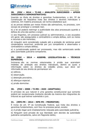 !∀#∃∀%&∋(#&)∃∗∗+,−∋(∃.,−∋/∋%01∗(∋234567∋
∃∗)#∃8∃.%∃∋%9).∀)&∋0+!∀)∀:#∀&∋
%;<=>?∋;∋;≅;=ΑΒΑ><Χ∋Α<∆;ΕΦ?Γ<Χ∋
(=<ΗΙ∋#;Ε?Ε∋,=?ϑΚ<∋/∋,+−,∋!∃Λ&!
∀!
! ! ! ! ! ! ! ! ! ! !
!
(=<ΗΙ#;Ε?Ε∋,=?ϑΚ<∋∋∋∋∋∋∋∋∋∋∋∋∋∋∋∋∋∋∋###∃%&∋()∋%∗+),−.,/(&−&∃,−0∃1(!!!!!!!!!!!!!!!!!!!!∀#∃%&∋!4:!()!34!
28.! (FGV – 2014 – TJ-GO – ANALISTA JUDICIÁRIO – APOIO
JUDICIÁRIO E ADMINISTRATIVO)
Inserido no título de direitos e garantias fundamentais, o Art. 5º da
Constituição da República trata dos direitos e deveres individuais e
coletivos. Em matéria processual, tal norma estabelece que:
a) as provas obtidas por meios ilícitos são admissíveis, no processo, com
escopo de prestigiar a verdade real;
b) a lei só poderá restringir a publicidade dos atos processuais quando a
defesa de uma das partes o exigir;
c) aos litigantes, em processo judicial ou administrativo, e aos acusados
em geral, são assegurados o contraditório e ampla defesa, com os meios
e recursos a ela inerentes;
d) ninguém será considerado culpado até a prolação de sentença penal
condenatória recorrível, proferida por juiz competente e observados o
contraditório e ampla defesa;
e) o jurisdicionado poderá ser processado, mas não sentenciado senão
pela autoridade judiciária competente.
29.! (FGV – 2014 – ASSEMB. LEGISLATIVA-BA – TÉCNICO
SUPERIOR)
Inúmeras são as normas relacionadas à prisão que acarretam
medidas de proteção aos direitos individuais, dentre as quais a
informação sobre os direitos do cidadão preso, que deve ser
informado do seu direito de permanecer em
a) silêncio.
b) observação.
c) detenção provisória.
d) albergue especial.
e) prisão domiciliar.
30.! (FGV – 2008 – TJ-MS – JUIZ - ADAPTADA)
O princípio do juiz natural é uma garantia constitucional que somente
poderá ser excepcionada mediante decisão da maioria dos integrantes do
tribunal ao qual estiver submetido o juiz.
31.! (MPE-PR – 2014 – MPE-PR – PROMOTOR)
É inciso do art. 5º da Constituição Federal, que trata dos direitos e
garantias fundamentais, com foco no processo penal, exceto:
a) A prisão ilegal será imediatamente relaxada pela autoridade judiciária;
b) Ninguém será privado de sua liberdade sem decreto da autoridade
judiciária competente, salvo em flagrante delito;
00000000000
00000000000 - DEMO
 