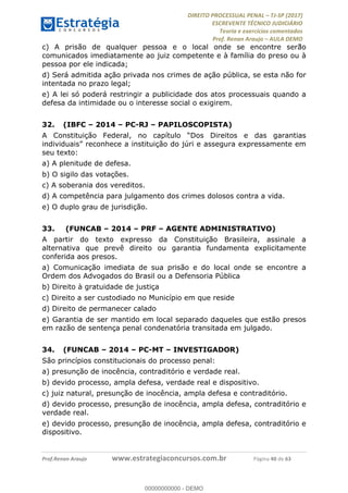 !∀#∃∀%&∋(#&)∃∗∗+,−∋(∃.,−∋/∋%01∗(∋234567∋
∃∗)#∃8∃.%∃∋%9).∀)&∋0+!∀)∀:#∀&∋
%;<=>?∋;∋;≅;=ΑΒΑ><Χ∋Α<∆;ΕΦ?Γ<Χ∋
(=<ΗΙ∋#;Ε?Ε∋,=?ϑΚ<∋/∋,+−,∋!∃Λ&!
∀!
! ! ! ! ! ! ! ! ! ! !
!
(=<ΗΙ#;Ε?Ε∋,=?ϑΚ<∋∋∋∋∋∋∋∋∋∋∋∋∋∋∋∋∋∋∋###∃%&∋()∋%∗+),−.,/(&−&∃,−0∃1(!!!!!!!!!!!!!!!!!!!!∀#∃%&∋!6;!()!34!
c) A prisão de qualquer pessoa e o local onde se encontre serão
comunicados imediatamente ao juiz competente e à família do preso ou à
pessoa por ele indicada;
d) Será admitida ação privada nos crimes de ação pública, se esta não for
intentada no prazo legal;
e) A lei só poderá restringir a publicidade dos atos processuais quando a
defesa da intimidade ou o interesse social o exigirem.
32.! (IBFC – 2014 – PC-RJ – PAPILOSCOPISTA)
A Constituição Federal, no capítulo “Dos Direitos e das garantias
individuais” reconhece a instituição do júri e assegura expressamente em
seu texto:
a) A plenitude de defesa.
b) O sigilo das votações.
c) A soberania dos vereditos.
d) A competência para julgamento dos crimes dolosos contra a vida.
e) O duplo grau de jurisdição.
33.! (FUNCAB – 2014 – PRF – AGENTE ADMINISTRATIVO)
A partir do texto expresso da Constituição Brasileira, assinale a
alternativa que prevê direito ou garantia fundamenta explicitamente
conferida aos presos.
a) Comunicação imediata de sua prisão e do local onde se encontre a
Ordem dos Advogados do Brasil ou a Defensoria Pública
b) Direito à gratuidade de justiça
c) Direito a ser custodiado no Município em que reside
d) Direito de permanecer calado
e) Garantia de ser mantido em local separado daqueles que estão presos
em razão de sentença penal condenatória transitada em julgado.
34.! (FUNCAB – 2014 – PC-MT – INVESTIGADOR)
São princípios constitucionais do processo penal:
a) presunção de inocência, contraditório e verdade real.
b) devido processo, ampla defesa, verdade real e dispositivo.
c) juiz natural, presunção de inocência, ampla defesa e contraditório.
d) devido processo, presunção de inocência, ampla defesa, contraditório e
verdade real.
e) devido processo, presunção de inocência, ampla defesa, contraditório e
dispositivo.
00000000000
00000000000 - DEMO
 