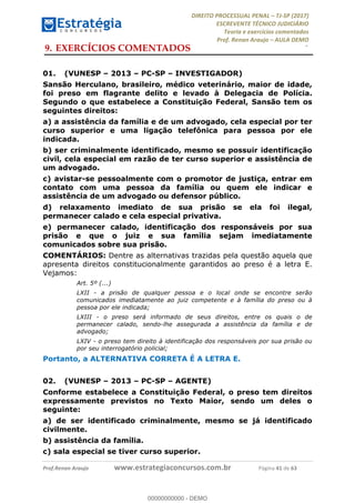 !∀#∃∀%&∋(#&)∃∗∗+,−∋(∃.,−∋/∋%01∗(∋234567∋
∃∗)#∃8∃.%∃∋%9).∀)&∋0+!∀)∀:#∀&∋
%;<=>?∋;∋;≅;=ΑΒΑ><Χ∋Α<∆;ΕΦ?Γ<Χ∋
(=<ΗΙ∋#;Ε?Ε∋,=?ϑΚ<∋/∋,+−,∋!∃Λ&!
∀!
! ! ! ! ! ! ! ! ! ! !
!
(=<ΗΙ#;Ε?Ε∋,=?ϑΚ<∋∋∋∋∋∋∋∋∋∋∋∋∋∋∋∋∋∋∋###∃%&∋()∋%∗+),−.,/(&−&∃,−0∃1(!!!!!!!!!!!!!!!!!!!!∀#∃%&∋!62!()!34!
9.!EXERCÍCIOS COMENTADOS
01.! (VUNESP – 2013 – PC-SP – INVESTIGADOR)
Sansão Herculano, brasileiro, médico veterinário, maior de idade,
foi preso em flagrante delito e levado à Delegacia de Polícia.
Segundo o que estabelece a Constituição Federal, Sansão tem os
seguintes direitos:
a) a assistência da família e de um advogado, cela especial por ter
curso superior e uma ligação telefônica para pessoa por ele
indicada.
b) ser criminalmente identificado, mesmo se possuir identificação
civil, cela especial em razão de ter curso superior e assistência de
um advogado.
c) avistar-se pessoalmente com o promotor de justiça, entrar em
contato com uma pessoa da família ou quem ele indicar e
assistência de um advogado ou defensor público.
d) relaxamento imediato de sua prisão se ela foi ilegal,
permanecer calado e cela especial privativa.
e) permanecer calado, identificação dos responsáveis por sua
prisão e que o juiz e sua família sejam imediatamente
comunicados sobre sua prisão.
COMENTÁRIOS: Dentre as alternativas trazidas pela questão aquela que
apresenta direitos constitucionalmente garantidos ao preso é a letra E.
Vejamos:
Art. 5º (...)
LXII - a prisão de qualquer pessoa e o local onde se encontre serão
comunicados imediatamente ao juiz competente e à família do preso ou à
pessoa por ele indicada;
LXIII - o preso será informado de seus direitos, entre os quais o de
permanecer calado, sendo-lhe assegurada a assistência da família e de
advogado;
LXIV - o preso tem direito à identificação dos responsáveis por sua prisão ou
por seu interrogatório policial;
Portanto, a ALTERNATIVA CORRETA É A LETRA E.
02.! (VUNESP – 2013 – PC-SP – AGENTE)
Conforme estabelece a Constituição Federal, o preso tem direitos
expressamente previstos no Texto Maior, sendo um deles o
seguinte:
a) de ser identificado criminalmente, mesmo se já identificado
civilmente.
b) assistência da família.
c) sala especial se tiver curso superior.
00000000000
00000000000 - DEMO
 