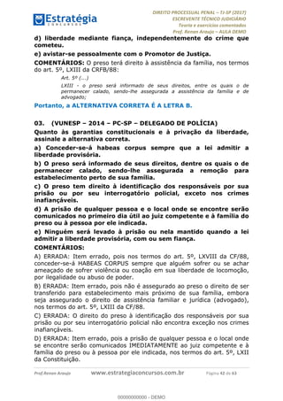 !∀#∃∀%&∋(#&)∃∗∗+,−∋(∃.,−∋/∋%01∗(∋234567∋
∃∗)#∃8∃.%∃∋%9).∀)&∋0+!∀)∀:#∀&∋
%;<=>?∋;∋;≅;=ΑΒΑ><Χ∋Α<∆;ΕΦ?Γ<Χ∋
(=<ΗΙ∋#;Ε?Ε∋,=?ϑΚ<∋/∋,+−,∋!∃Λ&!
∀!
! ! ! ! ! ! ! ! ! ! !
!
(=<ΗΙ#;Ε?Ε∋,=?ϑΚ<∋∋∋∋∋∋∋∋∋∋∋∋∋∋∋∋∋∋∋###∃%&∋()∋%∗+),−.,/(&−&∃,−0∃1(!!!!!!!!!!!!!!!!!!!!∀#∃%&∋!65!()!34!
d) liberdade mediante fiança, independentemente do crime que
cometeu.
e) avistar-se pessoalmente com o Promotor de Justiça.
COMENTÁRIOS: O preso terá direito à assistência da família, nos termos
do art. 5º, LXIII da CRFB/88:
Art. 5º (...)
LXIII - o preso será informado de seus direitos, entre os quais o de
permanecer calado, sendo-lhe assegurada a assistência da família e de
advogado;
Portanto, a ALTERNATIVA CORRETA É A LETRA B.
03.! (VUNESP – 2014 – PC-SP – DELEGADO DE POLÍCIA)
Quanto às garantias constitucionais e à privação da liberdade,
assinale a alternativa correta.
a) Conceder-se-á habeas corpus sempre que a lei admitir a
liberdade provisória.
b) O preso será informado de seus direitos, dentre os quais o de
permanecer calado, sendo-lhe assegurada a remoção para
estabelecimento perto de sua família.
c) O preso tem direito à identificação dos responsáveis por sua
prisão ou por seu interrogatório policial, exceto nos crimes
inafiançáveis.
d) A prisão de qualquer pessoa e o local onde se encontre serão
comunicados no primeiro dia útil ao juiz competente e à família do
preso ou à pessoa por ele indicada.
e) Ninguém será levado à prisão ou nela mantido quando a lei
admitir a liberdade provisória, com ou sem fiança.
COMENTÁRIOS:
A) ERRADA: Item errado, pois nos termos do art. 5º, LXVIII da CF/88,
conceder-se-á HABEAS CORPUS sempre que alguém sofrer ou se achar
ameaçado de sofrer violência ou coação em sua liberdade de locomoção,
por ilegalidade ou abuso de poder.
B) ERRADA: Item errado, pois não é assegurado ao preso o direito de ser
transferido para estabelecimento mais próximo de sua família, embora
seja assegurado o direito de assistência familiar e jurídica (advogado),
nos termos do art. 5º, LXIII da CF/88.
C) ERRADA: O direito do preso à identificação dos responsáveis por sua
prisão ou por seu interrogatório policial não encontra exceção nos crimes
inafiançáveis.
D) ERRADA: Item errado, pois a prisão de qualquer pessoa e o local onde
se encontre serão comunicados IMEDIATAMENTE ao juiz competente e à
família do preso ou à pessoa por ele indicada, nos termos do art. 5º, LXII
da Constituição.
00000000000
00000000000 - DEMO
 