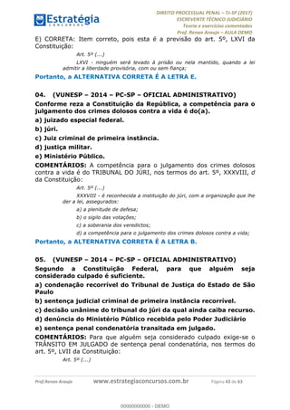 !∀#∃∀%&∋(#&)∃∗∗+,−∋(∃.,−∋/∋%01∗(∋234567∋
∃∗)#∃8∃.%∃∋%9).∀)&∋0+!∀)∀:#∀&∋
%;<=>?∋;∋;≅;=ΑΒΑ><Χ∋Α<∆;ΕΦ?Γ<Χ∋
(=<ΗΙ∋#;Ε?Ε∋,=?ϑΚ<∋/∋,+−,∋!∃Λ&!
∀!
! ! ! ! ! ! ! ! ! ! !
!
(=<ΗΙ#;Ε?Ε∋,=?ϑΚ<∋∋∋∋∋∋∋∋∋∋∋∋∋∋∋∋∋∋∋###∃%&∋()∋%∗+),−.,/(&−&∃,−0∃1(!!!!!!!!!!!!!!!!!!!!∀#∃%&∋!64!()!34!
E) CORRETA: Item correto, pois esta é a previsão do art. 5º, LXVI da
Constituição:
Art. 5º (...)
LXVI - ninguém será levado à prisão ou nela mantido, quando a lei
admitir a liberdade provisória, com ou sem fiança;
Portanto, a ALTERNATIVA CORRETA É A LETRA E.
04.! (VUNESP – 2014 – PC-SP – OFICIAL ADMINISTRATIVO)
Conforme reza a Constituição da República, a competência para o
julgamento dos crimes dolosos contra a vida é do(a).
a) juizado especial federal.
b) júri.
c) Juiz criminal de primeira instância.
d) justiça militar.
e) Ministério Público.
COMENTÁRIOS: A competência para o julgamento dos crimes dolosos
contra a vida é do TRIBUNAL DO JÚRI, nos termos do art. 5º, XXXVIII, d
da Constituição:
Art. 5º (...)
XXXVIII - é reconhecida a instituição do júri, com a organização que lhe
der a lei, assegurados:
a) a plenitude de defesa;
b) o sigilo das votações;
c) a soberania dos veredictos;
d) a competência para o julgamento dos crimes dolosos contra a vida;
Portanto, a ALTERNATIVA CORRETA É A LETRA B.
05.! (VUNESP – 2014 – PC-SP – OFICIAL ADMINISTRATIVO)
Segundo a Constituição Federal, para que alguém seja
considerado culpado é suficiente.
a) condenação recorrível do Tribunal de Justiça do Estado de São
Paulo
b) sentença judicial criminal de primeira instância recorrível.
c) decisão unânime do tribunal do júri da qual ainda caiba recurso.
d) denúncia do Ministério Público recebida pelo Poder Judiciário
e) sentença penal condenatória transitada em julgado.
COMENTÁRIOS: Para que alguém seja considerado culpado exige-se o
TRÂNSITO EM JULGADO de sentença penal condenatória, nos termos do
art. 5º, LVII da Constituição:
Art. 5º (...)
00000000000
00000000000 - DEMO
 