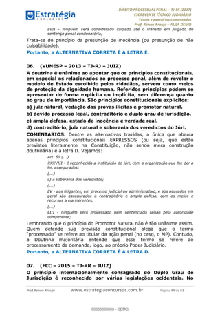 !∀#∃∀%&∋(#&)∃∗∗+,−∋(∃.,−∋/∋%01∗(∋234567∋
∃∗)#∃8∃.%∃∋%9).∀)&∋0+!∀)∀:#∀&∋
%;<=>?∋;∋;≅;=ΑΒΑ><Χ∋Α<∆;ΕΦ?Γ<Χ∋
(=<ΗΙ∋#;Ε?Ε∋,=?ϑΚ<∋/∋,+−,∋!∃Λ&!
∀!
! ! ! ! ! ! ! ! ! ! !
!
(=<ΗΙ#;Ε?Ε∋,=?ϑΚ<∋∋∋∋∋∋∋∋∋∋∋∋∋∋∋∋∋∋∋###∃%&∋()∋%∗+),−.,/(&−&∃,−0∃1(!!!!!!!!!!!!!!!!!!!!∀#∃%&∋!66!()!34!
LVII - ninguém será considerado culpado até o trânsito em julgado de
sentença penal condenatória;
Trata-se do princípio da presunção de inocência (ou presunção de não
culpabilidade).
Portanto, a ALTERNATIVA CORRETA É A LETRA E.
06.! (VUNESP – 2013 – TJ-RJ – JUIZ)
A doutrina é unânime ao apontar que os princípios constitucionais,
em especial os relacionados ao processo penal, além de revelar o
modelo de Estado escolhido pelos cidadãos, servem como meios
de proteção da dignidade humana. Referidos princípios podem se
apresentar de forma explícita ou implícita, sem diferença quanto
ao grau de importância. São princípios constitucionais explícitos:
a) juiz natural, vedação das provas ilícitas e promotor natural.
b) devido processo legal, contraditório e duplo grau de jurisdição.
c) ampla defesa, estado de inocência e verdade real.
d) contraditório, juiz natural e soberania dos veredictos do Júri.
COMENTÁRIOS: Dentre as alternativas trazidas, a única que abarca
apenas princípios constitucionais EXPRESSOS (ou seja, que estão
previstos literalmente na Constituição, não sendo mera construção
doutrinária) é a letra D. Vejamos:
Art. 5º (...)
XXXVIII - é reconhecida a instituição do júri, com a organização que lhe der a
lei, assegurados:
(...)
c) a soberania dos veredictos;
(...)
LV - aos litigantes, em processo judicial ou administrativo, e aos acusados em
geral são assegurados o contraditório e ampla defesa, com os meios e
recursos a ela inerentes;
(...)
LIII - ninguém será processado nem sentenciado senão pela autoridade
competente;
Lembrando que o princípio do Promotor Natural não é tão unânime assim.
Quem defende sua previsão constitucional alega que o termo
“processado” se refere ao titular da ação penal (no caso, o MP). Contudo,
a Doutrina majoritária entende que esse termo se refere ao
processamento da demanda, logo, ao próprio Poder Judiciário.
Portanto, a ALTERNATIVA CORRETA É A LETRA D.
07.! (FCC – 2015 – TJ-RR – JUIZ)
O princípio internacionalmente consagrado do Duplo Grau de
Jurisdição é reconhecido por várias legislações ocidentais. No
00000000000
00000000000 - DEMO
 