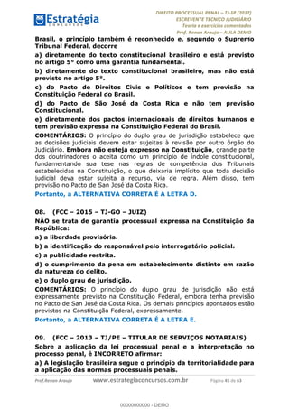 !∀#∃∀%&∋(#&)∃∗∗+,−∋(∃.,−∋/∋%01∗(∋234567∋
∃∗)#∃8∃.%∃∋%9).∀)&∋0+!∀)∀:#∀&∋
%;<=>?∋;∋;≅;=ΑΒΑ><Χ∋Α<∆;ΕΦ?Γ<Χ∋
(=<ΗΙ∋#;Ε?Ε∋,=?ϑΚ<∋/∋,+−,∋!∃Λ&!
∀!
! ! ! ! ! ! ! ! ! ! !
!
(=<ΗΙ#;Ε?Ε∋,=?ϑΚ<∋∋∋∋∋∋∋∋∋∋∋∋∋∋∋∋∋∋∋###∃%&∋()∋%∗+),−.,/(&−&∃,−0∃1(!!!!!!!!!!!!!!!!!!!!∀#∃%&∋!67!()!34!
Brasil, o princípio também é reconhecido e, segundo o Supremo
Tribunal Federal, decorre
a) diretamente do texto constitucional brasileiro e está previsto
no artigo 5° como uma garantia fundamental.
b) diretamente do texto constitucional brasileiro, mas não está
previsto no artigo 5°.
c) do Pacto de Direitos Civis e Políticos e tem previsão na
Constituição Federal do Brasil.
d) do Pacto de São José da Costa Rica e não tem previsão
Constitucional.
e) diretamente dos pactos internacionais de direitos humanos e
tem previsão expressa na Constituição Federal do Brasil.
COMENTÁRIOS: O princípio do duplo grau de jurisdição estabelece que
as decisões judiciais devem estar sujeitas à revisão por outro órgão do
Judiciário. Embora não esteja expresso na Constituição, grande parte
dos doutrinadores o aceita como um princípio de índole constitucional,
fundamentando sua tese nas regras de competência dos Tribunais
estabelecidas na Constituição, o que deixaria implícito que toda decisão
judicial deva estar sujeita a recurso, via de regra. Além disso, tem
previsão no Pacto de San José da Costa Rica.
Portanto, a ALTERNATIVA CORRETA É A LETRA D.
08.! (FCC – 2015 – TJ-GO – JUIZ)
NÃO se trata de garantia processual expressa na Constituição da
República:
a) a liberdade provisória.
b) a identificação do responsável pelo interrogatório policial.
c) a publicidade restrita.
d) o cumprimento da pena em estabelecimento distinto em razão
da natureza do delito.
e) o duplo grau de jurisdição.
COMENTÁRIOS: O princípio do duplo grau de jurisdição não está
expressamente previsto na Constituição Federal, embora tenha previsão
no Pacto de San José da Costa Rica. Os demais princípios apontados estão
previstos na Constituição Federal, expressamente.
Portanto, a ALTERNATIVA CORRETA É A LETRA E.
09.! (FCC – 2013 – TJ/PE – TITULAR DE SERVIÇOS NOTARIAIS)
Sobre a aplicação da lei processual penal e a interpretação no
processo penal, é INCORRETO afirmar:
a) A legislação brasileira segue o princípio da territorialidade para
a aplicação das normas processuais penais.
00000000000
00000000000 - DEMO
 