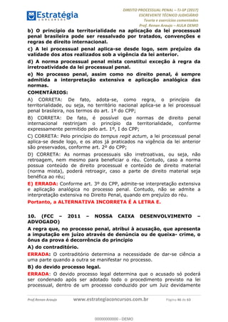 !∀#∃∀%&∋(#&)∃∗∗+,−∋(∃.,−∋/∋%01∗(∋234567∋
∃∗)#∃8∃.%∃∋%9).∀)&∋0+!∀)∀:#∀&∋
%;<=>?∋;∋;≅;=ΑΒΑ><Χ∋Α<∆;ΕΦ?Γ<Χ∋
(=<ΗΙ∋#;Ε?Ε∋,=?ϑΚ<∋/∋,+−,∋!∃Λ&!
∀!
! ! ! ! ! ! ! ! ! ! !
!
(=<ΗΙ#;Ε?Ε∋,=?ϑΚ<∋∋∋∋∋∋∋∋∋∋∋∋∋∋∋∋∋∋∋###∃%&∋()∋%∗+),−.,/(&−&∃,−0∃1(!!!!!!!!!!!!!!!!!!!!∀#∃%&∋!63!()!34!
b) O princípio da territorialidade na aplicação da lei processual
penal brasileira pode ser ressalvado por tratados, convenções e
regras de direito internacional.
c) A lei processual penal aplica-se desde logo, sem prejuízo da
validade dos atos realizados sob a vigência da lei anterior.
d) A norma processual penal mista constitui exceção à regra da
irretroatividade da lei processual penal.
e) No processo penal, assim como no direito penal, é sempre
admitida a interpretação extensiva e aplicação analógica das
normas.
COMENTÁRIOS:
A) CORRETA: De fato, adota-se, como regra, o princípio da
territorialidade, ou seja, no território nacional aplica-se a lei processual
penal brasileira, nos termos do art. 1º do CPP;
B) CORRETA: De fato, é possível que normas de direito penal
internacional restrinjam o princípio da territorialidade, conforme
expressamente permitido pelo art. 1º, I do CPP;
C) CORRETA: Pelo princípio do tempus regit actum, a lei processual penal
aplica-se desde logo, e os atos já praticados na vigência da lei anterior
são preservados, conforme art. 2º do CPP;
D) CORRETA: As normas processuais são irretroativas, ou seja, não
retroagem, nem mesmo para beneficiar o réu. Contudo, caso a norma
possua conteúdo de direito processual e conteúdo de direito material
(norma mista), poderá retroagir, caso a parte de direito material seja
benéfica ao réu;
E) ERRADA: Conforme art. 3º do CPP, admite-se interpretação extensiva
e aplicação analógica no processo penal. Contudo, não se admite a
interpretação extensiva no Direito Penal, quando em prejuízo do réu.
Portanto, a ALTERNATIVA INCORRETA É A LETRA E.
10.! (FCC – 2011 – NOSSA CAIXA DESENVOLVIMENTO –
ADVOGADO)
A regra que, no processo penal, atribui à acusação, que apresenta
a imputação em juízo através de denúncia ou de queixa- crime, o
ônus da prova é decorrência do princípio
A) do contraditório.
ERRADA: O contraditório determina a necessidade de dar-se ciência a
uma parte quando a outra se manifestar no processo.
B) do devido processo legal.
ERRADA: O devido processo legal determina que o acusado só poderá
ser condenado após ser adotado todo o procedimento previsto na lei
processual, dentro de um processo conduzido por um Juiz devidamente
00000000000
00000000000 - DEMO
 