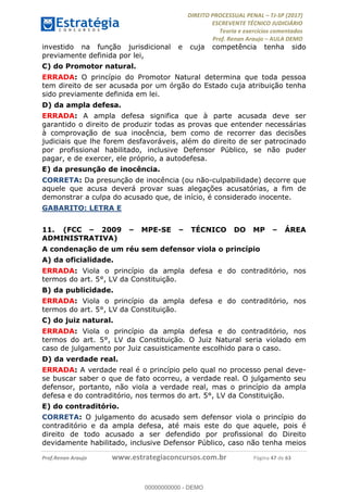 !∀#∃∀%&∋(#&)∃∗∗+,−∋(∃.,−∋/∋%01∗(∋234567∋
∃∗)#∃8∃.%∃∋%9).∀)&∋0+!∀)∀:#∀&∋
%;<=>?∋;∋;≅;=ΑΒΑ><Χ∋Α<∆;ΕΦ?Γ<Χ∋
(=<ΗΙ∋#;Ε?Ε∋,=?ϑΚ<∋/∋,+−,∋!∃Λ&!
∀!
! ! ! ! ! ! ! ! ! ! !
!
(=<ΗΙ#;Ε?Ε∋,=?ϑΚ<∋∋∋∋∋∋∋∋∋∋∋∋∋∋∋∋∋∋∋###∃%&∋()∋%∗+),−.,/(&−&∃,−0∃1(!!!!!!!!!!!!!!!!!!!!∀#∃%&∋!68!()!34!
investido na função jurisdicional e cuja competência tenha sido
previamente definida por lei,
C) do Promotor natural.
ERRADA: O princípio do Promotor Natural determina que toda pessoa
tem direito de ser acusada por um órgão do Estado cuja atribuição tenha
sido previamente definida em lei.
D) da ampla defesa.
ERRADA: A ampla defesa significa que à parte acusada deve ser
garantido o direito de produzir todas as provas que entender necessárias
à comprovação de sua inocência, bem como de recorrer das decisões
judiciais que lhe forem desfavoráveis, além do direito de ser patrocinado
por profissional habilitado, inclusive Defensor Público, se não puder
pagar, e de exercer, ele próprio, a autodefesa.
E) da presunção de inocência.
CORRETA: Da presunção de inocência (ou não-culpabilidade) decorre que
aquele que acusa deverá provar suas alegações acusatórias, a fim de
demonstrar a culpa do acusado que, de início, é considerado inocente.
GABARITO: LETRA E
11.! (FCC – 2009 – MPE-SE – TÉCNICO DO MP – ÁREA
ADMINISTRATIVA)
A condenação de um réu sem defensor viola o princípio
A) da oficialidade.
ERRADA: Viola o princípio da ampla defesa e do contraditório, nos
termos do art. 5°, LV da Constituição.
B) da publicidade.
ERRADA: Viola o princípio da ampla defesa e do contraditório, nos
termos do art. 5°, LV da Constituição.
C) do juiz natural.
ERRADA: Viola o princípio da ampla defesa e do contraditório, nos
termos do art. 5°, LV da Constituição. O Juiz Natural seria violado em
caso de julgamento por Juiz casuisticamente escolhido para o caso.
D) da verdade real.
ERRADA: A verdade real é o princípio pelo qual no processo penal deve-
se buscar saber o que de fato ocorreu, a verdade real. O julgamento seu
defensor, portanto, não viola a verdade real, mas o princípio da ampla
defesa e do contraditório, nos termos do art. 5°, LV da Constituição.
E) do contraditório.
CORRETA: O julgamento do acusado sem defensor viola o princípio do
contraditório e da ampla defesa, até mais este do que aquele, pois é
direito de todo acusado a ser defendido por profissional do Direito
devidamente habilitado, inclusive Defensor Público, caso não tenha meios
00000000000
00000000000 - DEMO
 