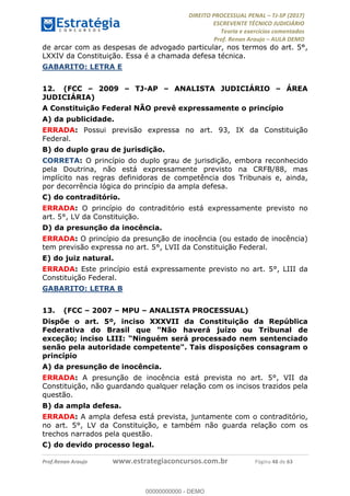 !∀#∃∀%&∋(#&)∃∗∗+,−∋(∃.,−∋/∋%01∗(∋234567∋
∃∗)#∃8∃.%∃∋%9).∀)&∋0+!∀)∀:#∀&∋
%;<=>?∋;∋;≅;=ΑΒΑ><Χ∋Α<∆;ΕΦ?Γ<Χ∋
(=<ΗΙ∋#;Ε?Ε∋,=?ϑΚ<∋/∋,+−,∋!∃Λ&!
∀!
! ! ! ! ! ! ! ! ! ! !
!
(=<ΗΙ#;Ε?Ε∋,=?ϑΚ<∋∋∋∋∋∋∋∋∋∋∋∋∋∋∋∋∋∋∋###∃%&∋()∋%∗+),−.,/(&−&∃,−0∃1(!!!!!!!!!!!!!!!!!!!!∀#∃%&∋!69!()!34!
de arcar com as despesas de advogado particular, nos termos do art. 5°,
LXXIV da Constituição. Essa é a chamada defesa técnica.
GABARITO: LETRA E
12.! (FCC – 2009 – TJ-AP – ANALISTA JUDICIÁRIO – ÁREA
JUDICIÁRIA)
A Constituição Federal NÃO prevê expressamente o princípio
A) da publicidade.
ERRADA: Possui previsão expressa no art. 93, IX da Constituição
Federal.
B) do duplo grau de jurisdição.
CORRETA: O princípio do duplo grau de jurisdição, embora reconhecido
pela Doutrina, não está expressamente previsto na CRFB/88, mas
implícito nas regras definidoras de competência dos Tribunais e, ainda,
por decorrência lógica do princípio da ampla defesa.
C) do contraditório.
ERRADA: O princípio do contraditório está expressamente previsto no
art. 5°, LV da Constituição.
D) da presunção da inocência.
ERRADA: O princípio da presunção de inocência (ou estado de inocência)
tem previsão expressa no art. 5°, LVII da Constituição Federal.
E) do juiz natural.
ERRADA: Este princípio está expressamente previsto no art. 5°, LIII da
Constituição Federal.
GABARITO: LETRA B
13.! (FCC – 2007 – MPU – ANALISTA PROCESSUAL)
Dispõe o art. 5º, inciso XXXVII da Constituição da República
Federativa do Brasil que "Não haverá juízo ou Tribunal de
exceção; inciso LIII: “Ninguém será processado nem sentenciado
senão pela autoridade competente". Tais disposições consagram o
princípio
A) da presunção de inocência.
ERRADA: A presunção de inocência está prevista no art. 5°, VII da
Constituição, não guardando qualquer relação com os incisos trazidos pela
questão.
B) da ampla defesa.
ERRADA: A ampla defesa está prevista, juntamente com o contraditório,
no art. 5°, LV da Constituição, e também não guarda relação com os
trechos narrados pela questão.
C) do devido processo legal.
00000000000
00000000000 - DEMO
 