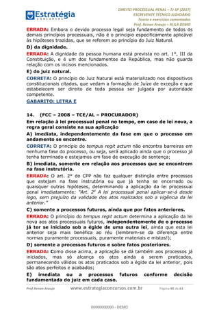 !∀#∃∀%&∋(#&)∃∗∗+,−∋(∃.,−∋/∋%01∗(∋234567∋
∃∗)#∃8∃.%∃∋%9).∀)&∋0+!∀)∀:#∀&∋
%;<=>?∋;∋;≅;=ΑΒΑ><Χ∋Α<∆;ΕΦ?Γ<Χ∋
(=<ΗΙ∋#;Ε?Ε∋,=?ϑΚ<∋/∋,+−,∋!∃Λ&!
∀!
! ! ! ! ! ! ! ! ! ! !
!
(=<ΗΙ#;Ε?Ε∋,=?ϑΚ<∋∋∋∋∋∋∋∋∋∋∋∋∋∋∋∋∋∋∋###∃%&∋()∋%∗+),−.,/(&−&∃,−0∃1(!!!!!!!!!!!!!!!!!!!!∀#∃%&∋!6:!()!34!
ERRADA: Embora o devido processo legal seja fundamento de todos os
demais princípios processuais, não é o princípio especificamente aplicável
às hipóteses trazidas, que se referem ao princípio do Juiz Natural.
D) da dignidade.
ERRADA: A dignidade da pessoa humana está prevista no art. 1°, III da
Constituição, e é um dos fundamentos da República, mas não guarda
relação com os incisos mencionados.
E) do juiz natural.
CORRETA: O princípio do Juiz Natural está materializado nos dispositivos
constitucionais citados, que vedam a formação de Juízo de exceção e que
estabelecem ser direito de toda pessoa ser julgada por autoridade
competente.
GABARITO: LETRA E
14.! (FCC – 2008 – TCE/AL – PROCURADOR)
Em relação à lei processual penal no tempo, em caso de lei nova, a
regra geral consiste na sua aplicação
A) imediata, independentemente da fase em que o processo em
andamento se encontre.
CORRETA: O princípio do tempus regit actum não encontra barreiras em
nenhuma fase do processo, ou seja, será aplicado ainda que o processo já
tenha terminado e estejamos em fase de execução de sentença;
B) imediata, somente em relação aos processos que se encontrem
na fase instrutória.
ERRADA: O art. 2° do CPP não faz qualquer distinção entre processos
que estejam na fase instrutória ou que já tenha se encerrado ou
quaisquer outras hipóteses, determinando a aplicação da lei processual
penal imediatamente: “Art. 2o
A lei processual penal aplicar-se-á desde
logo, sem prejuízo da validade dos atos realizados sob a vigência da lei
anterior.”
C) somente a processos futuros, ainda que por fatos anteriores.
ERRADA: O princípio do tempus regit actum determina a aplicação da lei
nova aos atos processuais futuros, independentemente de o processo
já ter se iniciado sob a égide de uma outra lei, ainda que esta lei
anterior seja mais benéfica ao réu (lembrem-se da diferença entre
normas puramente processuais, puramente materiais e mistas!);
D) somente a processos futuros e sobre fatos posteriores.
ERRADA: Como disse acima, a aplicação se dá também aos processos já
iniciados, mas só alcança os atos ainda a serem praticados,
permanecendo válidos os atos praticados sob a égide da lei anterior, pois
são atos perfeitos e acabados;
E) imediata ou a processos futuros conforme decisão
fundamentada do juiz em cada caso.
00000000000
00000000000 - DEMO
 