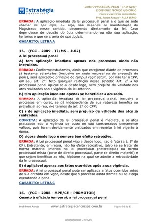 !∀#∃∀%&∋(#&)∃∗∗+,−∋(∃.,−∋/∋%01∗(∋234567∋
∃∗)#∃8∃.%∃∋%9).∀)&∋0+!∀)∀:#∀&∋
%;<=>?∋;∋;≅;=ΑΒΑ><Χ∋Α<∆;ΕΦ?Γ<Χ∋
(=<ΗΙ∋#;Ε?Ε∋,=?ϑΚ<∋/∋,+−,∋!∃Λ&!
∀!
! ! ! ! ! ! ! ! ! ! !
!
(=<ΗΙ#;Ε?Ε∋,=?ϑΚ<∋∋∋∋∋∋∋∋∋∋∋∋∋∋∋∋∋∋∋###∃%&∋()∋%∗+),−.,/(&−&∃,−0∃1(!!!!!!!!!!!!!!!!!!!!∀#∃%&∋!7;!()!34!
ERRADA: A aplicação imediata da lei processual penal é o que se pode
chamar de ope legis, ou seja, não depende de manifestação do
Magistrado nesse sentido, decorrendo diretamente da lei. Caso
dependesse de decisão do Juiz determinando ou não sua aplicação,
teríamos o que se chama de ope judicis.
GABARITO: LETRA A
15.! (FCC – 2009 – TJ/MS – JUIZ)
A lei processual penal
A) tem aplicação imediata apenas nos processos ainda não
instruídos.
ERRADA: Conforme estudamos, ainda que estejamos diante de processos
já bastante adiantados (inclusive em sede recursal ou de execução de
pena), será aplicado o princípio do tempus regit actum, por não ter o CPP,
em seu art. 2°, feito qualquer restrição nesse sentido: Art. 2o
A lei
processual penal aplicar-se-á desde logo, sem prejuízo da validade dos
atos realizados sob a vigência da lei anterior.
B) tem aplicação imediata apenas se beneficiar o acusado.
ERRADA: A aplicação imediata da lei processual penal, inclusive a
processos em curso, se dá independente de sua natureza benéfica ou
prejudicial ao réu, nos termos do art. 2° do CPP;
C) é de aplicação imediata, sem prejuízo de validade dos atos já
realizados.
CORRETA: A aplicação da lei processual penal é imediata, e os atos
praticados sob a vigência de outra lei são considerados plenamente
válidos, pois foram devidamente praticados em respeito à lei vigente à
época;
D) vigora desde logo e sempre tem efeito retroativo.
ERRADA: A Lei processual penal vigora desde logo, isso é fato (art. 2° do
CP). Entretanto, em regra, não há efeito retroativo, salvo se se tratar de
norma material inserida na lei processual (heterotopia) ou norma
processual mista (parte de direito processual, parte de direito material) e
que sejam benéficas ao réu, hipótese na qual se admite a retroatividade
da lei processual.
E) é aplicável apenas aos fatos ocorridos após a sua vigência.
ERRADA: A lei processual penal pode ser aplicada a fatos ocorridos antes
de sua entrada em vigor, desde que o processo ainda tramite ou se esteja
executando a pena.
GABARITO: LETRA C
16.! (FCC – 2008 – MPE/CE – PROMOTOR)
Quanto à eficácia temporal, a lei processual penal
00000000000
00000000000 - DEMO
 