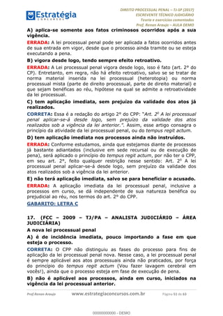 !∀#∃∀%&∋(#&)∃∗∗+,−∋(∃.,−∋/∋%01∗(∋234567∋
∃∗)#∃8∃.%∃∋%9).∀)&∋0+!∀)∀:#∀&∋
%;<=>?∋;∋;≅;=ΑΒΑ><Χ∋Α<∆;ΕΦ?Γ<Χ∋
(=<ΗΙ∋#;Ε?Ε∋,=?ϑΚ<∋/∋,+−,∋!∃Λ&!
∀!
! ! ! ! ! ! ! ! ! ! !
!
(=<ΗΙ#;Ε?Ε∋,=?ϑΚ<∋∋∋∋∋∋∋∋∋∋∋∋∋∋∋∋∋∋∋###∃%&∋()∋%∗+),−.,/(&−&∃,−0∃1(!!!!!!!!!!!!!!!!!!!!∀#∃%&∋!72!()!34!
A) aplica-se somente aos fatos criminosos ocorridos após a sua
vigência.
ERRADA: A lei processual penal pode ser aplicada a fatos ocorridos antes
de sua entrada em vigor, desde que o processo ainda tramite ou se esteja
executando a pena.
B) vigora desde logo, tendo sempre efeito retroativo.
ERRADA: A Lei processual penal vigora desde logo, isso é fato (art. 2° do
CP). Entretanto, em regra, não há efeito retroativo, salvo se se tratar de
norma material inserida na lei processual (heterotopia) ou norma
processual mista (parte de direito processual, parte de direito material) e
que sejam benéficas ao réu, hipótese na qual se admite a retroatividade
da lei processual.
C) tem aplicação imediata, sem prejuízo da validade dos atos já
realizados.
CORRETA: Essa é a redação do artigo 2° do CPP: “Art. 2o
A lei processual
penal aplicar-se-á desde logo, sem prejuízo da validade dos atos
realizados sob a vigência da lei anterior.”. Assim, esse artigo consagra o
princípio da atividade da lei processual penal, ou do tempus regit actum.
D) tem aplicação imediata nos processos ainda não instruídos.
ERRADA: Conforme estudamos, ainda que estejamos diante de processos
já bastante adiantados (inclusive em sede recursal ou de execução de
pena), será aplicado o princípio do tempus regit actum, por não ter o CPP,
em seu art. 2°, feito qualquer restrição nesse sentido: Art. 2o
A lei
processual penal aplicar-se-á desde logo, sem prejuízo da validade dos
atos realizados sob a vigência da lei anterior.
E) não terá aplicação imediata, salvo se para beneficiar o acusado.
ERRADA: A aplicação imediata da lei processual penal, inclusive a
processos em curso, se dá independente de sua natureza benéfica ou
prejudicial ao réu, nos termos do art. 2° do CPP.
GABARITO: LETRA C
17.! (FCC – 2009 – TJ/PA – ANALISTA JUDICIÁRIO – ÁREA
JUDICIÁRIA)
A nova lei processual penal
A) é de incidência imediata, pouco importando a fase em que
esteja o processo.
CORRETA: O CPP não distinguiu as fases do processo para fins de
aplicação da lei processual penal nova. Nesse caso, a lei processual penal
é sempre aplicável aos atos processuais ainda não praticados, por força
do princípio do tempus regit actum (Vou fazer lavagem cerebral em
vocês!), ainda que o processo esteja em fase de execução de pena.
B) não é aplicável aos processos, ainda em curso, iniciados na
vigência da lei processual anterior.
00000000000
00000000000 - DEMO
 