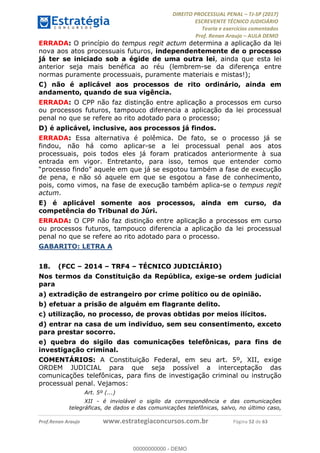 !∀#∃∀%&∋(#&)∃∗∗+,−∋(∃.,−∋/∋%01∗(∋234567∋
∃∗)#∃8∃.%∃∋%9).∀)&∋0+!∀)∀:#∀&∋
%;<=>?∋;∋;≅;=ΑΒΑ><Χ∋Α<∆;ΕΦ?Γ<Χ∋
(=<ΗΙ∋#;Ε?Ε∋,=?ϑΚ<∋/∋,+−,∋!∃Λ&!
∀!
! ! ! ! ! ! ! ! ! ! !
!
(=<ΗΙ#;Ε?Ε∋,=?ϑΚ<∋∋∋∋∋∋∋∋∋∋∋∋∋∋∋∋∋∋∋###∃%&∋()∋%∗+),−.,/(&−&∃,−0∃1(!!!!!!!!!!!!!!!!!!!!∀#∃%&∋!75!()!34!
ERRADA: O princípio do tempus regit actum determina a aplicação da lei
nova aos atos processuais futuros, independentemente de o processo
já ter se iniciado sob a égide de uma outra lei, ainda que esta lei
anterior seja mais benéfica ao réu (lembrem-se da diferença entre
normas puramente processuais, puramente materiais e mistas!);
C) não é aplicável aos processos de rito ordinário, ainda em
andamento, quando de sua vigência.
ERRADA: O CPP não faz distinção entre aplicação a processos em curso
ou processos futuros, tampouco diferencia a aplicação da lei processual
penal no que se refere ao rito adotado para o processo;
D) é aplicável, inclusive, aos processos já findos.
ERRADA: Essa alternativa é polêmica. De fato, se o processo já se
findou, não há como aplicar-se a lei processual penal aos atos
processuais, pois todos eles já foram praticados anteriormente à sua
entrada em vigor. Entretanto, para isso, temos que entender como
“processo findo” aquele em que já se esgotou também a fase de execução
de pena, e não só aquele em que se esgotou a fase de conhecimento,
pois, como vimos, na fase de execução também aplica-se o tempus regit
actum.
E) é aplicável somente aos processos, ainda em curso, da
competência do Tribunal do Júri.
ERRADA: O CPP não faz distinção entre aplicação a processos em curso
ou processos futuros, tampouco diferencia a aplicação da lei processual
penal no que se refere ao rito adotado para o processo.
GABARITO: LETRA A
18.! (FCC – 2014 – TRF4 – TÉCNICO JUDICIÁRIO)
Nos termos da Constituição da República, exige-se ordem judicial
para
a) extradição de estrangeiro por crime político ou de opinião.
b) efetuar a prisão de alguém em flagrante delito.
c) utilização, no processo, de provas obtidas por meios ilícitos.
d) entrar na casa de um indivíduo, sem seu consentimento, exceto
para prestar socorro.
e) quebra do sigilo das comunicações telefônicas, para fins de
investigação criminal.
COMENTÁRIOS: A Constituição Federal, em seu art. 5º, XII, exige
ORDEM JUDICIAL para que seja possível a interceptação das
comunicações telefônicas, para fins de investigação criminal ou instrução
processual penal. Vejamos:
Art. 5º (...)
XII - é inviolável o sigilo da correspondência e das comunicações
telegráficas, de dados e das comunicações telefônicas, salvo, no último caso,
00000000000
00000000000 - DEMO
 