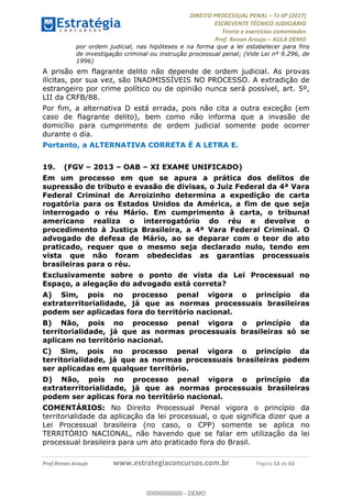 !∀#∃∀%&∋(#&)∃∗∗+,−∋(∃.,−∋/∋%01∗(∋234567∋
∃∗)#∃8∃.%∃∋%9).∀)&∋0+!∀)∀:#∀&∋
%;<=>?∋;∋;≅;=ΑΒΑ><Χ∋Α<∆;ΕΦ?Γ<Χ∋
(=<ΗΙ∋#;Ε?Ε∋,=?ϑΚ<∋/∋,+−,∋!∃Λ&!
∀!
! ! ! ! ! ! ! ! ! ! !
!
(=<ΗΙ#;Ε?Ε∋,=?ϑΚ<∋∋∋∋∋∋∋∋∋∋∋∋∋∋∋∋∋∋∋###∃%&∋()∋%∗+),−.,/(&−&∃,−0∃1(!!!!!!!!!!!!!!!!!!!!∀#∃%&∋!74!()!34!
por ordem judicial, nas hipóteses e na forma que a lei estabelecer para fins
de investigação criminal ou instrução processual penal; (Vide Lei nº 9.296, de
1996)
A prisão em flagrante delito não depende de ordem judicial. As provas
ilícitas, por sua vez, são INADMISSÍVEIS NO PROCESSO. A extradição de
estrangeiro por crime político ou de opinião nunca será possível, art. 5º,
LII da CRFB/88.
Por fim, a alternativa D está errada, pois não cita a outra exceção (em
caso de flagrante delito), bem como não informa que a invasão de
domicílio para cumprimento de ordem judicial somente pode ocorrer
durante o dia.
Portanto, a ALTERNATIVA CORRETA É A LETRA E.
19.! (FGV – 2013 – OAB – XI EXAME UNIFICADO)
Em um processo em que se apura a prática dos delitos de
supressão de tributo e evasão de divisas, o Juiz Federal da 4ª Vara
Federal Criminal de Arroizinho determina a expedição de carta
rogatória para os Estados Unidos da América, a fim de que seja
interrogado o réu Mário. Em cumprimento à carta, o tribunal
americano realiza o interrogatório do réu e devolve o
procedimento à Justiça Brasileira, a 4ª Vara Federal Criminal. O
advogado de defesa de Mário, ao se deparar com o teor do ato
praticado, requer que o mesmo seja declarado nulo, tendo em
vista que não foram obedecidas as garantias processuais
brasileiras para o réu.
Exclusivamente sobre o ponto de vista da Lei Processual no
Espaço, a alegação do advogado está correta?
A) Sim, pois no processo penal vigora o princípio da
extraterritorialidade, já que as normas processuais brasileiras
podem ser aplicadas fora do território nacional.
B) Não, pois no processo penal vigora o princípio da
territorialidade, já que as normas processuais brasileiras só se
aplicam no território nacional.
C) Sim, pois no processo penal vigora o princípio da
territorialidade, já que as normas processuais brasileiras podem
ser aplicadas em qualquer território.
D) Não, pois no processo penal vigora o princípio da
extraterritorialidade, já que as normas processuais brasileiras
podem ser aplicas fora no território nacional.
COMENTÁRIOS: No Direito Processual Penal vigora o princípio da
territorialidade da aplicação da lei processual, o que significa dizer que a
Lei Processual brasileira (no caso, o CPP) somente se aplica no
TERRITÓRIO NACIONAL, não havendo que se falar em utilização da lei
processual brasileira para um ato praticado fora do Brasil.
00000000000
00000000000 - DEMO
 