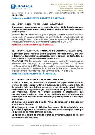 !∀#∃∀%&∋(#&)∃∗∗+,−∋(∃.,−∋/∋%01∗(∋234567∋
∃∗)#∃8∃.%∃∋%9).∀)&∋0+!∀)∀:#∀&∋
%;<=>?∋;∋;≅;=ΑΒΑ><Χ∋Α<∆;ΕΦ?Γ<Χ∋
(=<ΗΙ∋#;Ε?Ε∋,=?ϑΚ<∋/∋,+−,∋!∃Λ&!
∀!
! ! ! ! ! ! ! ! ! ! !
!
(=<ΗΙ#;Ε?Ε∋,=?ϑΚ<∋∋∋∋∋∋∋∋∋∋∋∋∋∋∋∋∋∋∋###∃%&∋()∋%∗+),−.,/(&−&∃,−0∃1(!!!!!!!!!!!!!!!!!!!!∀#∃%&∋!76!()!34!
Isso, inclusive, já foi decidido pelo STF, exemplificativamente, no HC
91444/RJ.
Portanto, a ALTERNATIVA CORRETA É A LETRA B.
20.! (FGV – 2013 – TJ-AM – JUIZ – ADAPTADA)
O processo penal reger-se-á, em todo o território brasileiro, pelo
Código de Processo Penal, não havendo qualquer ressalva prevista
neste diploma.
COMENTÁRIOS: Item errado, pois o próprio CPP traz diversas ressalvas
em seu art. 1º, como as hipóteses de existência de tratado internacional,
ou em relação aos crimes militares (para os quais será aplicada a lei
processual penal militar, e só de forma subsidiária o CPP), etc.
Portanto, a AFIRMATIVA ESTÁ ERRADA.
21.! (FGV – 2008 – PC-RJ – OFICIAL DE CARTÓRIO - ADAPTADA)
O processo penal rege-se pelo Código de Processo Penal, em todo
o território brasileiro ressalvados, entre outros, os tratados, as
convenções e regras de direito internacional.
COMENTÁRIOS: Item correto, pois a regra é a aplicação do princípio da
territorialidade, ou seja, ao processo penal realizado no território
brasileiro, aplica-se o CPP. Contudo, existem algumas exceções, dentre as
quais se encontra a hipótese de existência de tratados, convenções ou
regras de direito internacional, nos termos do art. 1º, I do CPP.
Portanto, a AFIRMATIVA ESTÁ CORRETA.
22.! (FGV – 2013 – OAB – XI EXAME UNIFICADO)
A Lei n. 9.099/95 modificou a espécie de ação penal para os
crimes de lesão corporal leve e culposa. De acordo com o Art. 88
da referida lei, tais delitos passaram a ser de ação penal pública
condicionada à representação. Tratando-se de questão relativa à
Lei Processual Penal no Tempo, assinale a alternativa que
corretamente expõe a regra a ser aplicada para processos em
curso que não haviam transitado em julgado quando da alteração
legislativa.
A) Aplica-se a regra do Direito Penal de retroagir a lei, por ser
norma mais benigna.
B) Aplica-se a regra do Direito Processual de imediatidade, em
que a lei é aplicada no momento em que entra em vigor, sem que
se questione se mais gravosa ou não.
C) Aplica-se a regra do Direito Penal de irretroatividade da lei, por
ser norma mais gravosa.
00000000000
00000000000 - DEMO
 