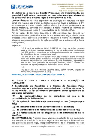 !∀#∃∀%&∋(#&)∃∗∗+,−∋(∃.,−∋/∋%01∗(∋234567∋
∃∗)#∃8∃.%∃∋%9).∀)&∋0+!∀)∀:#∀&∋
%;<=>?∋;∋;≅;=ΑΒΑ><Χ∋Α<∆;ΕΦ?Γ<Χ∋
(=<ΗΙ∋#;Ε?Ε∋,=?ϑΚ<∋/∋,+−,∋!∃Λ&!
∀!
! ! ! ! ! ! ! ! ! ! !
!
(=<ΗΙ#;Ε?Ε∋,=?ϑΚ<∋∋∋∋∋∋∋∋∋∋∋∋∋∋∋∋∋∋∋###∃%&∋()∋%∗+),−.,/(&−&∃,−0∃1(!!!!!!!!!!!!!!!!!!!!∀#∃%&∋!77!()!34!
D) Aplica-se a regra do Direito Processual de imediatidade, em
que a lei é aplicada no momento em que entra em vigor, devendo-
se questionar se a novatio legis é mais gravosa ou não.
COMENTÁRIOS: No caso específico da alteração da natureza da ação
penal em relação aos crimes de lesões corporais leves e culposas, o STJ
entendeu que a norma possuía caráter híbrido (de direito processual e de
direito material), devendo ser aplicada a regra relativa às normas de
Direito Penal, no que tange à retroatividade da lei mais benéfica.
Por se tratar de lei mais benéfica, o STJ entendeu que deveria ser
aplicada aos fatos praticados antes de sua entrada em vigor, desde que o
processo ainda estivesse tramitando, devendo a vítima manifestar seu
interesse no prosseguimento da ação penal (já que a ação penal já havia
sido ajuizada).
Vejamos:
(...) A partir da edição da Lei nº 9.099/95, os crimes de lesões corporais
leves e de lesões culposas passaram a ser de ação pública condicionada
(art. 88), sendo a propositura da ação penal dependente de representação
do ofendido ou de seu representante legal.
- Os arts. 88 e 91, do citado diploma legal, são normas de direito processual
penal e de direito penal de natureza benigna, porque susceptíveis de causar
a extinção da punibilidade pela renúncia ou pela decadência, aplicando-se
não só aos casos previstos na legislação ordinária, como também aos
previstos em legislação especial, inclusive na Justiça Militar.
(...)
(HC 10.841/RS, Rel. Ministro VICENTE LEAL, SEXTA TURMA, julgado em
22/08/2000, DJ 11/09/2000, p. 292)
Portanto, a ALTERNATIVA CORRETA É A LETRA A.
23.! (FGV – 2014 – TJ/RJ – ANALISTA – EXECUÇÃO DE
MANDADOS)
A Constituição da República e o Código de Processo Penal
prevêem regras e princípios para solucionar conflitos no tema “a
lei no tempo”. À lei puramente processual penal aplicam-se os
seguintes princípios:
(A) da irretroatividade da lei prejudicial ao réu e da
retroatividade da lei benéfica;
(B) da aplicação imediata e do tempus regit actum (tempo rege o
ato);
(C) da inalterabilidade e da ultratividade da lei benéfica;
(D) da ultratividade e da retroatividade da lei benéfica ao réu;
(E) da retroatividade da lei prejudicial e da ultratividade da lei
benéfica.
COMENTÁRIOS: No Processo penal vigora, em relação às leis puramente
processuais, o princípio do tempus regit actum, ou seja, a lei é aplicada
aos processos desde logo, independentemente de o processo ter sido
00000000000
00000000000 - DEMO
 