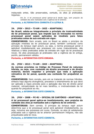 !∀#∃∀%&∋(#&)∃∗∗+,−∋(∃.,−∋/∋%01∗(∋234567∋
∃∗)#∃8∃.%∃∋%9).∀)&∋0+!∀)∀:#∀&∋
%;<=>?∋;∋;≅;=ΑΒΑ><Χ∋Α<∆;ΕΦ?Γ<Χ∋
(=<ΗΙ∋#;Ε?Ε∋,=?ϑΚ<∋/∋,+−,∋!∃Λ&!
∀!
! ! ! ! ! ! ! ! ! ! !
!
(=<ΗΙ#;Ε?Ε∋,=?ϑΚ<∋∋∋∋∋∋∋∋∋∋∋∋∋∋∋∋∋∋∋###∃%&∋()∋%∗+),−.,/(&−&∃,−0∃1(!!!!!!!!!!!!!!!!!!!!∀#∃%&∋!73!()!34!
instaurado antes. São preservados, contudo, os atos já praticados.
Vejamos:
Art. 2o A lei processual penal aplicar-se-á desde logo, sem prejuízo da
validade dos atos realizados sob a vigência da lei anterior.
Portanto, a ALTERNATIVA CORRETA É A LETRA B.
24.! (FGV – 2013 – TJ-AM – JUIZ – ADAPTADA)
No Brasil, adota-se integralmente o princípio da irretroatividade
da lei processual penal, que impede que as inovações na norma
processual penal sejam aplicadas de imediato para fatos
praticados antes de sua entrada em vigor.
COMENTÁRIOS: Item errado, pois no Brasil se adota o princípio da
aplicação imediata da lei processual penal, também conhecido como
princípio do tempus regit actum, ou seja, a norma processual penal é
aplicável imediatamente aos processos em curso (naturalmente, são
relativos a fatos praticados antes da entrada em vigor da lei processual
nova). Os atos processuais já praticados sob a vigência da lei antiga,
porém, permanecem válidos.
Portanto, a AFIRMATIVA ESTÁ ERRADA.
25.! (FGV – 2013 – TJ-AM – JUIZ – ADAPTADA)
As normas previstas no Código de Processo Penal de natureza
híbrida, ou seja, com conteúdo de direito processual e de direito
material, devem respeitar o princípio que veda a aplicação
retroativa da lei penal, quando seu conteúdo for prejudicial ao
réu.
COMENTÁRIOS: Item correto, pois em se tratando de normas híbridas,
embora haja alguma divergência, prevalece o entendimento de que deve
ser aplicada a regra prevista para a aplicação das leis de direito penal
material: retroatividade da lei mais benéfica, e irretroatividade da lei
quando for prejudicial ao réu.
Portanto, a AFIRMATIVA ESTÁ CORRETA.
26.! (FGV – 2008 – PC-RJ – OFICIAL DE CARTÓRIO - ADAPTADA)
A lei processual penal aplica-se imediatamente, sem prejuízo da
validade dos atos já realizados sob a vigência da lei anterior.
COMENTÁRIOS: Item correto. O princípio do tempus regit actum
determina que a lei processual penal será aplicável imediatamente, ou
seja, inclusive aos processos em curso. Contudo, os atos já validamente
praticados sob a vigência da lei anterior permanecem íntegros, não são
prejudicados pela lei nova.
Portanto, a AFIRMATIVA ESTÁ CORRETA.
00000000000
00000000000 - DEMO
 