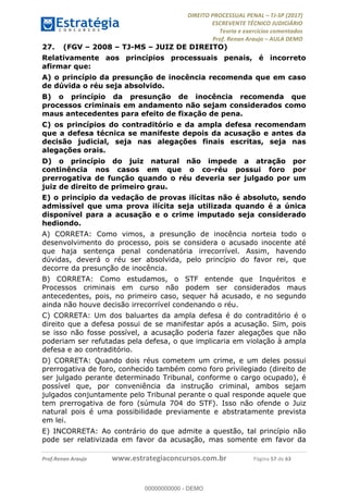 !∀#∃∀%&∋(#&)∃∗∗+,−∋(∃.,−∋/∋%01∗(∋234567∋
∃∗)#∃8∃.%∃∋%9).∀)&∋0+!∀)∀:#∀&∋
%;<=>?∋;∋;≅;=ΑΒΑ><Χ∋Α<∆;ΕΦ?Γ<Χ∋
(=<ΗΙ∋#;Ε?Ε∋,=?ϑΚ<∋/∋,+−,∋!∃Λ&!
∀!
! ! ! ! ! ! ! ! ! ! !
!
(=<ΗΙ#;Ε?Ε∋,=?ϑΚ<∋∋∋∋∋∋∋∋∋∋∋∋∋∋∋∋∋∋∋###∃%&∋()∋%∗+),−.,/(&−&∃,−0∃1(!!!!!!!!!!!!!!!!!!!!∀#∃%&∋!78!()!34!
27.! (FGV – 2008 – TJ-MS – JUIZ DE DIREITO)
Relativamente aos princípios processuais penais, é incorreto
afirmar que:
A) o princípio da presunção de inocência recomenda que em caso
de dúvida o réu seja absolvido.
B) o princípio da presunção de inocência recomenda que
processos criminais em andamento não sejam considerados como
maus antecedentes para efeito de fixação de pena.
C) os princípios do contraditório e da ampla defesa recomendam
que a defesa técnica se manifeste depois da acusação e antes da
decisão judicial, seja nas alegações finais escritas, seja nas
alegações orais.
D) o princípio do juiz natural não impede a atração por
continência nos casos em que o co-réu possui foro por
prerrogativa de função quando o réu deveria ser julgado por um
juiz de direito de primeiro grau.
E) o princípio da vedação de provas ilícitas não é absoluto, sendo
admissível que uma prova ilícita seja utilizada quando é a única
disponível para a acusação e o crime imputado seja considerado
hediondo.
A) CORRETA: Como vimos, a presunção de inocência norteia todo o
desenvolvimento do processo, pois se considera o acusado inocente até
que haja sentença penal condenatória irrecorrível. Assim, havendo
dúvidas, deverá o réu ser absolvida, pelo princípio do favor rei, que
decorre da presunção de inocência.
B) CORRETA: Como estudamos, o STF entende que Inquéritos e
Processos criminais em curso não podem ser considerados maus
antecedentes, pois, no primeiro caso, sequer há acusado, e no segundo
ainda não houve decisão irrecorrível condenando o réu.
C) CORRETA: Um dos baluartes da ampla defesa é do contraditório é o
direito que a defesa possui de se manifestar após a acusação. Sim, pois
se isso não fosse possível, a acusação poderia fazer alegações que não
poderiam ser refutadas pela defesa, o que implicaria em violação à ampla
defesa e ao contraditório.
D) CORRETA: Quando dois réus cometem um crime, e um deles possui
prerrogativa de foro, conhecido também como foro privilegiado (direito de
ser julgado perante determinado Tribunal, conforme o cargo ocupado), é
possível que, por conveniência da instrução criminal, ambos sejam
julgados conjuntamente pelo Tribunal perante o qual responde aquele que
tem prerrogativa de foro (súmula 704 do STF). Isso não ofende o Juiz
natural pois é uma possibilidade previamente e abstratamente prevista
em lei.
E) INCORRETA: Ao contrário do que admite a questão, tal princípio não
pode ser relativizada em favor da acusação, mas somente em favor da
00000000000
00000000000 - DEMO
 