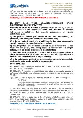 !∀#∃∀%&∋(#&)∃∗∗+,−∋(∃.,−∋/∋%01∗(∋234567∋
∃∗)#∃8∃.%∃∋%9).∀)&∋0+!∀)∀:#∀&∋
%;<=>?∋;∋;≅;=ΑΒΑ><Χ∋Α<∆;ΕΦ?Γ<Χ∋
(=<ΗΙ∋#;Ε?Ε∋,=?ϑΚ<∋/∋,+−,∋!∃Λ&!
∀!
! ! ! ! ! ! ! ! ! ! !
!
(=<ΗΙ#;Ε?Ε∋,=?ϑΚ<∋∋∋∋∋∋∋∋∋∋∋∋∋∋∋∋∋∋∋###∃%&∋()∋%∗+),−.,/(&−&∃,−0∃1(!!!!!!!!!!!!!!!!!!!!∀#∃%&∋!79!()!34!
defesa, quando esta prova for o único meio de se obter a absolvição do
réu, em razão de estar em jogo o direito à liberdade do acusado
(entendimento doutrinário majoritário).
Portanto, a ALTERNATIVA INCORRETA É A LETRA E.
28.! (FGV – 2014 – TJ-GO – ANALISTA JUDICIÁRIO – APOIO
JUDICIÁRIO E ADMINISTRATIVO)
Inserido no título de direitos e garantias fundamentais, o Art. 5º
da Constituição da República trata dos direitos e deveres
individuais e coletivos. Em matéria processual, tal norma
estabelece que:
a) as provas obtidas por meios ilícitos são admissíveis, no
processo, com escopo de prestigiar a verdade real;
b) a lei só poderá restringir a publicidade dos atos processuais
quando a defesa de uma das partes o exigir;
c) aos litigantes, em processo judicial ou administrativo, e aos
acusados em geral, são assegurados o contraditório e ampla
defesa, com os meios e recursos a ela inerentes;
d) ninguém será considerado culpado até a prolação de sentença
penal condenatória recorrível, proferida por juiz competente e
observados o contraditório e ampla defesa;
e) o jurisdicionado poderá ser processado, mas não sentenciado
senão pela autoridade judiciária competente.
COMENTÁRIOS:
A) ERRADA: Tais provas são INADMISSÍVEIS no processo, nos termos do
art. 5º, LVI da Constituição.
B) ERRADA: A restrição à publicidade dos atos processuais quando a
defesa da intimidade ou o interesse social o exigirem, nos termos do art.
5º, LX.
C) CORRETA: Esta é a previsão contida no art. 5º, LV da Constituição:
Art. 5º (...)
LV - aos litigantes, em processo judicial ou administrativo, e aos acusados em
geral são assegurados o contraditório e ampla defesa, com os meios e
recursos a ela inerentes;
D) ERRADA: Item errado, pois o princípio da presunção de inocência
estabelece que ninguém será considerado culpado antes do TRÂNSITO EM
JULGADO de sentença penal condenatória, nos termos do art. 5º, LVII da
Constituição.
E) ERRADA: Item errado, pois a Constituição estabelece que ninguém
será processado nem julgado senão pela autoridade competente, nos
termos do art. 5º, LIII da CRFB/88.
Portanto, a ALTERNATIVA CORRETA É A LETRA C.
00000000000
00000000000 - DEMO
 