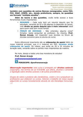 !∀#∃∀%&∋(#&)∃∗∗+,−∋(∃.,−∋/∋%01∗(∋234567∋
∃∗)#∃8∃.%∃∋%9).∀)&∋0+!∀)∀:#∀&∋
%;<=>?∋;∋;≅;=ΑΒΑ><Χ∋Α<∆;ΕΦ?Γ<Χ∋
(=<ΗΙ∋#;Ε?Ε∋,=?ϑΚ<∋/∋,+−,∋!∃Λ&!
∀!
! ! ! ! ! ! ! ! ! ! !
!
(=<ΗΙ#;Ε?Ε∋,=?ϑΚ<∋∋∋∋∋∋∋∋∋∋∋∋∋∋∋∋∋∋∋###∃%&∋()∋%∗+),−.,/(&−&∃,−0∃1(!!!!!!!!!!!!!!!!!!!!∀#∃%&∋!7!()!34!
também com questões de outras Bancas consagradas, como FGV,
FCC, ESAF, CESPE, etc., dando preferência, sempre, às questões
em formato “múltipla escolha”.
Além da teoria e das questões, vocês terão acesso a duas
ferramentas muito importantes:
•! RESUMOS – Cada aula terá um resumo daquilo que foi
estudado, variando de 02 a 08 páginas (a depender do tema),
indo direto ao ponto daquilo que é mais relevante! Ideal
para quem está sem muito tempo.
•! FÓRUM DE DÚVIDAS – Não entendeu alguma coisa?
Simples: basta perguntar ao professor. Eu mesmo, Prof.
Renan Araujo, irei responder suas dúvidas no fórum de
dúvidas exclusivo para os alunos do curso.
Outro diferencial importante são as videoaulas de apoio! Além do
nosso material principal, que é o material em PDF, teremos ainda
videoaulas de apoio. Os vídeos, que terão de 20 a 35 minutos de
duração cada, versarão sobre os pontos mais importantes da matéria.
No mais, desejo a todos uma boa maratona de estudos!
Prof. Renan Araujo
profrenanaraujo@gmail.com
PERISCOPE: @profrenanaraujo
Observação importante: este curso é protegido por direitos autorais
(copyright), nos termos da Lei 9.610/98, que altera, atualiza e consolida
a legislação sobre direitos autorais e dá outras providências.
Grupos de rateio e pirataria são clandestinos, violam a lei e prejudicam os
professores que elaboram os cursos. Valorize o trabalho de nossa equipe
adquirindo os cursos honestamente através do site Estratégia Concursos.
;-)
00000000000
00000000000 - DEMO
 