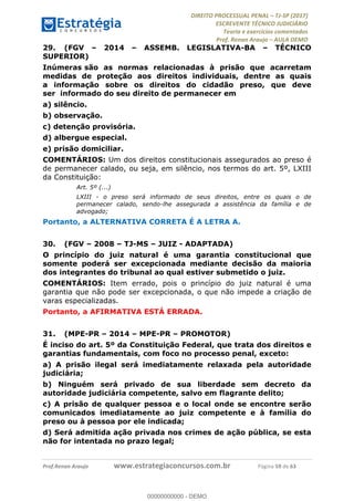 !∀#∃∀%&∋(#&)∃∗∗+,−∋(∃.,−∋/∋%01∗(∋234567∋
∃∗)#∃8∃.%∃∋%9).∀)&∋0+!∀)∀:#∀&∋
%;<=>?∋;∋;≅;=ΑΒΑ><Χ∋Α<∆;ΕΦ?Γ<Χ∋
(=<ΗΙ∋#;Ε?Ε∋,=?ϑΚ<∋/∋,+−,∋!∃Λ&!
∀!
! ! ! ! ! ! ! ! ! ! !
!
(=<ΗΙ#;Ε?Ε∋,=?ϑΚ<∋∋∋∋∋∋∋∋∋∋∋∋∋∋∋∋∋∋∋###∃%&∋()∋%∗+),−.,/(&−&∃,−0∃1(!!!!!!!!!!!!!!!!!!!!∀#∃%&∋!7:!()!34!
29.! (FGV – 2014 – ASSEMB. LEGISLATIVA-BA – TÉCNICO
SUPERIOR)
Inúmeras são as normas relacionadas à prisão que acarretam
medidas de proteção aos direitos individuais, dentre as quais
a informação sobre os direitos do cidadão preso, que deve
ser informado do seu direito de permanecer em
a) silêncio.
b) observação.
c) detenção provisória.
d) albergue especial.
e) prisão domiciliar.
COMENTÁRIOS: Um dos direitos constitucionais assegurados ao preso é
de permanecer calado, ou seja, em silêncio, nos termos do art. 5º, LXIII
da Constituição:
Art. 5º (...)
LXIII - o preso será informado de seus direitos, entre os quais o de
permanecer calado, sendo-lhe assegurada a assistência da família e de
advogado;
Portanto, a ALTERNATIVA CORRETA É A LETRA A.
30.! (FGV – 2008 – TJ-MS – JUIZ - ADAPTADA)
O princípio do juiz natural é uma garantia constitucional que
somente poderá ser excepcionada mediante decisão da maioria
dos integrantes do tribunal ao qual estiver submetido o juiz.
COMENTÁRIOS: Item errado, pois o princípio do juiz natural é uma
garantia que não pode ser excepcionada, o que não impede a criação de
varas especializadas.
Portanto, a AFIRMATIVA ESTÁ ERRADA.
31.! (MPE-PR – 2014 – MPE-PR – PROMOTOR)
É inciso do art. 5º da Constituição Federal, que trata dos direitos e
garantias fundamentais, com foco no processo penal, exceto:
a) A prisão ilegal será imediatamente relaxada pela autoridade
judiciária;
b) Ninguém será privado de sua liberdade sem decreto da
autoridade judiciária competente, salvo em flagrante delito;
c) A prisão de qualquer pessoa e o local onde se encontre serão
comunicados imediatamente ao juiz competente e à família do
preso ou à pessoa por ele indicada;
d) Será admitida ação privada nos crimes de ação pública, se esta
não for intentada no prazo legal;
00000000000
00000000000 - DEMO
 