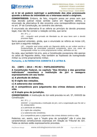 !∀#∃∀%&∋(#&)∃∗∗+,−∋(∃.,−∋/∋%01∗(∋234567∋
∃∗)#∃8∃.%∃∋%9).∀)&∋0+!∀)∀:#∀&∋
%;<=>?∋;∋;≅;=ΑΒΑ><Χ∋Α<∆;ΕΦ?Γ<Χ∋
(=<ΗΙ∋#;Ε?Ε∋,=?ϑΚ<∋/∋,+−,∋!∃Λ&!
∀!
! ! ! ! ! ! ! ! ! ! !
!
(=<ΗΙ#;Ε?Ε∋,=?ϑΚ<∋∋∋∋∋∋∋∋∋∋∋∋∋∋∋∋∋∋∋###∃%&∋()∋%∗+),−.,/(&−&∃,−0∃1(!!!!!!!!!!!!!!!!!!!!∀#∃%&∋!3;!()!34!
e) A lei só poderá restringir a publicidade dos atos processuais
quando a defesa da intimidade ou o interesse social o exigirem.
COMENTÁRIOS: Embora, de fato, ninguém possa ser preso sem que
haja decisão judicial nesse sentido (salvo em flagrante delito), o
enunciado da alternativa B não encontra uma correspondência expressa
no art. 5º da Constituição, ao contrário dos demais.
O enunciado da alternativa B se referia ao princípio do devido processo
legal, mas não fez constar a redação correta, que seria:
Art. 5º (...)
LIV - ninguém será privado da liberdade ou de seus bens sem o devido
processo legal;
Seria possível entender, ainda, que o enunciado se referia ao inciso LXI,
que tem a seguinte redação:
LXI - ninguém será preso senão em flagrante delito ou por ordem escrita e
fundamentada de autoridade judiciária competente, salvo nos casos de
transgressão militar ou crime propriamente militar, definidos em lei;
Ou seja, aqui também há erro, pois a Constituição excepciona não apenas
os casos de flagrante delito, mas também as hipóteses de transgressão
militar ou crime propriamente militar.
Portanto, a ALTERNATIVA CORRETA É A LETRA B.
32.! (IBFC – 2014 – PC-RJ – PAPILOSCOPISTA)
A Constituição Federal, no capítulo “Dos Direitos e das garantias
individuais” reconhece a instituição do júri e assegura
expressamente em seu texto:
a) A plenitude de defesa.
b) O sigilo das votações.
c) A soberania dos vereditos.
d) A competência para julgamento dos crimes dolosos contra a
vida.
e) O duplo grau de jurisdição.
COMENTÁRIOS: A Instituição do Júri está prevista no art. 5º, XXXVIII da
Constituição:
Art. 5º (...)
XXXVIII - é reconhecida a instituição do júri, com a organização que lhe der a
lei, assegurados:
a) a plenitude de defesa;
b) o sigilo das votações;
c) a soberania dos veredictos;
d) a competência para o julgamento dos crimes dolosos contra a vida;
Podemos ver, assim, que o “duplo grau de jurisdição” não é uma das
características constitucionais expressas em relação ao Tribunal do Júri.
Todas as demais estão expressamente previstas.
00000000000
00000000000 - DEMO
 