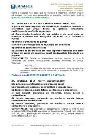 !∀#∃∀%&∋(#&)∃∗∗+,−∋(∃.,−∋/∋%01∗(∋234567∋
∃∗)#∃8∃.%∃∋%9).∀)&∋0+!∀)∀:#∀&∋
%;<=>?∋;∋;≅;=ΑΒΑ><Χ∋Α<∆;ΕΦ?Γ<Χ∋
(=<ΗΙ∋#;Ε?Ε∋,=?ϑΚ<∋/∋,+−,∋!∃Λ&!
∀!
! ! ! ! ! ! ! ! ! ! !
!
(=<ΗΙ#;Ε?Ε∋,=?ϑΚ<∋∋∋∋∋∋∋∋∋∋∋∋∋∋∋∋∋∋∋###∃%&∋()∋%∗+),−.,/(&−&∃,−0∃1(!!!!!!!!!!!!!!!!!!!!∀#∃%&∋!32!()!34!
Como a questão não pede que se marque a incorreta, existem quatro
afirmativas corretas que respondem a questão, motivo pelo qual a
questão foi ANULADA PELA BANCA.
33.! (FUNCAB – 2014 – PRF – AGENTE ADMINISTRATIVO)
A partir do texto expresso da Constituição Brasileira, assinale a
alternativa que prevê direito ou garantia fundamenta
explicitamente conferida aos presos.
a) Comunicação imediata de sua prisão e do local onde se
encontre a Ordem dos Advogados do Brasil ou a Defensoria
Pública
b) Direito à gratuidade de justiça
c) Direito a ser custodiado no Município em que reside
d) Direito de permanecer calado
e) Garantia de ser mantido em local separado daqueles que estão
presos em razão de sentença penal condenatória transitada em
julgado.
COMENTÁRIOS: Dentre as alternativas trazidas, apenas a Letra D
apresenta um direito constitucional expresso conferido ao preso.
Vejamos:
Art. 5º (...)
LXIII - o preso será informado de seus direitos, entre os quais o de
permanecer calado, sendo-lhe assegurada a assistência da família e de
advogado;
Portanto, a ALTERNATIVA CORRETA É A LETRA D.
34.! (FUNCAB – 2014 – PC-MT – INVESTIGADOR)
São princípios constitucionais do processo penal:
a) presunção de inocência, contraditório e verdade real.
b) devido processo, ampla defesa, verdade real e dispositivo.
c) juiz natural, presunção de inocência, ampla defesa e
contraditório.
d) devido processo, presunção de inocência, ampla defesa,
contraditório e verdade real.
e) devido processo, presunção de inocência, ampla defesa,
contraditório e dispositivo.
COMENTÁRIOS: Das alternativas apresentadas, apenas a letra C traz
princípio EXPRESSAMENTE previstos na Constituição Federal: juiz natural
(art. 5º, LIII), presunção de inocência (art. 5º, LVII), ampla defesa e
contraditório (art. 5º, LV).
00000000000
00000000000 - DEMO
 