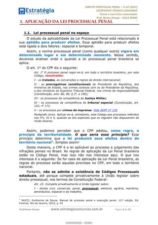 !∀#∃∀%&∋(#&)∃∗∗+,−∋(∃.,−∋/∋%01∗(∋234567∋
∃∗)#∃8∃.%∃∋%9).∀)&∋0+!∀)∀:#∀&∋
%;<=>?∋;∋;≅;=ΑΒΑ><Χ∋Α<∆;ΕΦ?Γ<Χ∋
(=<ΗΙ∋#;Ε?Ε∋,=?ϑΚ<∋/∋,+−,∋!∃Λ&!
∀!
! ! ! ! ! ! ! ! ! ! !
!
(=<ΗΙ#;Ε?Ε∋,=?ϑΚ<∋∋∋∋∋∋∋∋∋∋∋∋∋∋∋∋∋∋∋###∃%&∋()∋%∗+),−.,/(&−&∃,−0∃1(!!!!!!!!!!!!!!!!!!!!∀#∃%&∋!3!()!34!
1.!APLICAÇÃO DA LEI PROCESSUAL PENAL
1.1.! Lei processual penal no espaço
O estudo da aplicabilidade da Lei Processual Penal está relacionado à
sua aptidão para produzir efeitos. Essa aptidão para produzir efeitos
está ligada a dois fatores: espacial e temporal.
Assim, a norma processual penal (como qualquer outra) vigora em
determinado lugar e em determinado momento. Nesse sentido,
devemos analisar onde e quando a lei processual penal brasileira se
aplica.
O art. 1° do CPP diz o seguinte:
Art. 1o
O processo penal reger-se-á, em todo o território brasileiro, por este
Código, ressalvados:
I - os tratados, as convenções e regras de direito internacional;
II - as prerrogativas constitucionais do Presidente da República, dos
ministros de Estado, nos crimes conexos com os do Presidente da República,
e dos ministros do Supremo Tribunal Federal, nos crimes de responsabilidade
(Constituição, arts. 86, 89, § 2o
, e 100);
III - os processos da competência da Justiça Militar;
IV - os processos da competência do tribunal especial (Constituição, art.
122, no
17);
V - os processos por crimes de imprensa. Vide ADPF nº 130
Parágrafo único. Aplicar-se-á, entretanto, este Código aos processos referidos
nos no
s. IV e V, quando as leis especiais que os regulam não dispuserem de
modo diverso.
Assim, podemos perceber que o CPP adotou, como regra, o
princípio da territorialidade. O que seria esse princípio? Esse
princípio determina que a lei produzirá seus efeitos dentro do
território nacional1
. Simples assim!
Desta maneira, o CPP é a lei aplicável ao processo e julgamento das
infrações penais no Brasil. As regras de aplicação da Lei Penal brasileira
estão no Código Penal, mas isso não nos interessa aqui. O que nos
interessa é o seguinte: Se for caso de aplicação da Lei Penal brasileira, as
regras do processo serão aquelas previstas no CPP, em todo o território
nacional.
Portanto, não se admite a existência de Códigos Processuais
estaduais, até porque compete privativamente à União legislar sobre
direito processual, nos termos da Constituição Federal:
Art. 22. Compete privativamente à União legislar sobre:
I - direito civil, comercial, penal, processual, eleitoral, agrário, marítimo,
aeronáutico, espacial e do trabalho;
!!!!!!!!!!!!!!!!!!!!!!!!!!!!!!!!!!!!!!!!!!!!!!!!!!!!!!!!!!!!!
1
NUCCI, Guilherme de Souza. Manual de processo penal e execução penal. 12.º edição. Ed.
Forense. Rio de Janeiro, 2015, p. 92
00000000000
00000000000 - DEMO
 