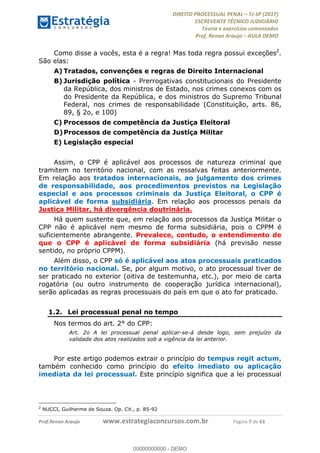 !∀#∃∀%&∋(#&)∃∗∗+,−∋(∃.,−∋/∋%01∗(∋234567∋
∃∗)#∃8∃.%∃∋%9).∀)&∋0+!∀)∀:#∀&∋
%;<=>?∋;∋;≅;=ΑΒΑ><Χ∋Α<∆;ΕΦ?Γ<Χ∋
(=<ΗΙ∋#;Ε?Ε∋,=?ϑΚ<∋/∋,+−,∋!∃Λ&!
∀!
! ! ! ! ! ! ! ! ! ! !
!
(=<ΗΙ#;Ε?Ε∋,=?ϑΚ<∋∋∋∋∋∋∋∋∋∋∋∋∋∋∋∋∋∋∋###∃%&∋()∋%∗+),−.,/(&−&∃,−0∃1(!!!!!!!!!!!!!!!!!!!!∀#∃%&∋!8!()!34!
Como disse a vocês, esta é a regra! Mas toda regra possui exceções2
.
São elas:
A)!Tratados, convenções e regras de Direito Internacional
B)!Jurisdição política - Prerrogativas constitucionais do Presidente
da República, dos ministros de Estado, nos crimes conexos com os
do Presidente da República, e dos ministros do Supremo Tribunal
Federal, nos crimes de responsabilidade (Constituição, arts. 86,
89, § 2o, e 100)
C)!Processos de competência da Justiça Eleitoral
D)!Processos de competência da Justiça Militar
E)!Legislação especial
Assim, o CPP é aplicável aos processos de natureza criminal que
tramitem no território nacional, com as ressalvas feitas anteriormente.
Em relação aos tratados internacionais, ao julgamento dos crimes
de responsabilidade, aos procedimentos previstos na Legislação
especial e aos processos criminais da Justiça Eleitoral, o CPP é
aplicável de forma subsidiária. Em relação aos processos penais da
Justiça Militar, há divergência doutrinária.
Há quem sustente que, em relação aos processos da Justiça Militar o
CPP não é aplicável nem mesmo de forma subsidiária, pois o CPPM é
suficientemente abrangente. Prevalece, contudo, o entendimento de
que o CPP é aplicável de forma subsidiária (há previsão nesse
sentido, no próprio CPPM).
Além disso, o CPP só é aplicável aos atos processuais praticados
no território nacional. Se, por algum motivo, o ato processual tiver de
ser praticado no exterior (oitiva de testemunha, etc.), por meio de carta
rogatória (ou outro instrumento de cooperação jurídica internacional),
serão aplicadas as regras processuais do país em que o ato for praticado.
1.2.! Lei processual penal no tempo
Nos termos do art. 2° do CPP:
Art. 2o A lei processual penal aplicar-se-á desde logo, sem prejuízo da
validade dos atos realizados sob a vigência da lei anterior.
Por este artigo podemos extrair o princípio do tempus regit actum,
também conhecido como princípio do efeito imediato ou aplicação
imediata da lei processual. Este princípio significa que a lei processual
!!!!!!!!!!!!!!!!!!!!!!!!!!!!!!!!!!!!!!!!!!!!!!!!!!!!!!!!!!!!!
2
NUCCI, Guilherme de Souza. Op. Cit., p. 85-92
00000000000
00000000000 - DEMO
 