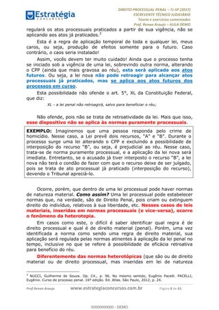 !∀#∃∀%&∋(#&)∃∗∗+,−∋(∃.,−∋/∋%01∗(∋234567∋
∃∗)#∃8∃.%∃∋%9).∀)&∋0+!∀)∀:#∀&∋
%;<=>?∋;∋;≅;=ΑΒΑ><Χ∋Α<∆;ΕΦ?Γ<Χ∋
(=<ΗΙ∋#;Ε?Ε∋,=?ϑΚ<∋/∋,+−,∋!∃Λ&!
∀!
! ! ! ! ! ! ! ! ! ! !
!
(=<ΗΙ#;Ε?Ε∋,=?ϑΚ<∋∋∋∋∋∋∋∋∋∋∋∋∋∋∋∋∋∋∋###∃%&∋()∋%∗+),−.,/(&−&∃,−0∃1(!!!!!!!!!!!!!!!!!!!!∀#∃%&∋!9!()!34!
regulará os atos processuais praticados a partir de sua vigência, não se
aplicando aos atos já praticados.3
Esta é a regra de aplicação temporal de toda e qualquer lei, meus
caros, ou seja, produção de efeitos somente para o futuro. Caso
contrário, o caos seria instalado!
Assim, vocês devem ter muito cuidado! Ainda que o processo tenha
se iniciado sob a vigência de uma lei, sobrevindo outra norma, alterando
o CPP (ainda que mais gravosa ao réu), esta será aplicada aos atos
futuros. Ou seja, a lei nova não pode retroagir para alcançar atos
processuais já praticados, mas se aplica aos atos futuros dos
processos em curso.
Esta possibilidade não ofende o art. 5°, XL da Constituição Federal,
que diz:
XL - a lei penal não retroagirá, salvo para beneficiar o réu;
Não ofende, pois não se trata de retroatividade da lei. Mais que isso,
esse dispositivo não se aplica às normas puramente processuais.
EXEMPLO: Imaginemos que uma pessoa responda pelo crime de
homicídio. Nesse caso, a Lei prevê dois recursos, “A” e “B”. Durante o
processo surge uma lei alterando o CPP e excluindo a possibilidade de
interposição do recurso “B”, ou seja, é prejudicial ao réu. Nesse caso,
trata-se de norma puramente processual, e a aplicação da lei nova será
imediata. Entretanto, se o acusado já tiver interposto o recurso “B”, a lei
nova não terá o condão de fazer com que o recurso deixe de ser julgado,
pois se trata de ato processual já praticado (interposição do recurso),
devendo o Tribunal apreciá-lo.
Ocorre, porém, que dentro de uma lei processual pode haver normas
de natureza material. Como assim? Uma lei processual pode estabelecer
normas que, na verdade, são de Direito Penal, pois criam ou extinguem
direito do indivíduo, relativos à sua liberdade, etc. Nesses casos de leis
materiais, inseridas em normas processuais (e vice-versa), ocorre
o fenômeno da heterotopia.
Em casos como este, o difícil é saber identificar qual regra é de
direito processual e qual é de direito material (penal). Porém, uma vez
identificada a norma como sendo uma regra de direito material, sua
aplicação será regulada pelas normas atinentes à aplicação da lei penal no
tempo, inclusive no que se refere à possibilidade de eficácia retroativa
para benefício do réu.
Diferentemente das normas heterotópicas (que são ou de direito
material ou de direito processual, mas inseridas em lei de natureza
!!!!!!!!!!!!!!!!!!!!!!!!!!!!!!!!!!!!!!!!!!!!!!!!!!!!!!!!!!!!!
3
NUCCI, Guilherme de Souza. Op. Cit., p. 96. No mesmo sentido, Eugênio Pacelli. PACELLI,
Eugênio. Curso de processo penal. 16º edição. Ed. Atlas. São Paulo, 2012, p. 24.
00000000000
00000000000 - DEMO
 
