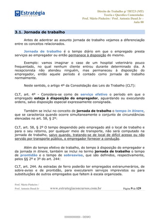 Direito do Trabalho p/ TRT23 (MT)
Teoria e Questões Comentadas
Prof. Mário Pinheiro / Prof. Antonio Daud Jr
Aula 00
Prof. Mário Pinheiro /
Prof. Antonio Daud Jr www.estrategiaconcursos.com.br Página 9 de 129
3.1. Jornada de trabalho
Antes de adentrar ao assunto jornada de trabalho vejamos a diferenciação
entre os conceitos relacionados.
Jornada de trabalho é o tempo diário em que o empregado presta
serviços ao empregador ou então permanece à disposição do mesmo.
Exemplo: vamos imaginar o caso de um hospital veterinário pouco
frequentado, no qual nenhum cliente entrou durante determinado dia. A
recepcionista não atendeu ninguém, mas permaneceu à disposição do
empregador, então aquele período é contado como jornada de trabalho
normalmente.
Neste sentido, o artigo 4º da Consolidação das Leis do Trabalho (CLT):
CLT, art. 4º - Considera-se como de serviço efetivo o período em que o
empregado esteja à disposição do empregador, aguardando ou executando
ordens, salvo disposição especial expressamente consignada.
Também se inclui no conceito de jornada de trabalho o tempo in itinere,
que se caracteriza quando ocorre simultaneamente o conjunto de circunstâncias
elencadas no art. 58, § 2º:
CLT, art. 58, § 2º O tempo despendido pelo empregado até o local de trabalho e
para o seu retorno, por qualquer meio de transporte, não será computado na
jornada de trabalho, salvo quando, tratando-se de local de difícil acesso ou não
servido por transporte público, o empregador fornecer a condução.
Além do tempo efetivo de trabalho, do tempo à disposição do empregador e
da jornada in itinere, também se inclui no termo jornada de trabalho o tempo
de prontidão e o tempo de sobreaviso, que são definidos, respectivamente,
pelos §§ 2º e 3º do art. 244:
CLT, art. 244. As estradas de ferro poderão ter empregados extranumerários, de
sobre-aviso e de prontidão, para executarem serviços imprevistos ou para
substituições de outros empregados que faltem à escala organizada.
00000000000
00000000000 - DEMO
 