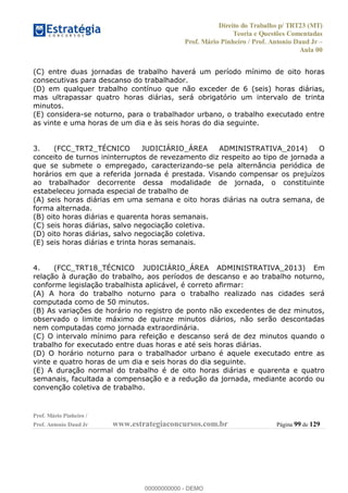 Direito do Trabalho p/ TRT23 (MT)
Teoria e Questões Comentadas
Prof. Mário Pinheiro / Prof. Antonio Daud Jr
Aula 00
Prof. Mário Pinheiro /
Prof. Antonio Daud Jr www.estrategiaconcursos.com.br Página 99 de 129
(C) entre duas jornadas de trabalho haverá um período mínimo de oito horas
consecutivas para descanso do trabalhador.
(D) em qualquer trabalho contínuo que não exceder de 6 (seis) horas diárias,
mas ultrapassar quatro horas diárias, será obrigatório um intervalo de trinta
minutos.
(E) considera-se noturno, para o trabalhador urbano, o trabalho executado entre
as vinte e uma horas de um dia e às seis horas do dia seguinte.
3. (FCC_TRT2_TÉCNICO JUDICIÁRIO_ÁREA ADMINISTRATIVA_2014) O
conceito de turnos ininterruptos de revezamento diz respeito ao tipo de jornada a
que se submete o empregado, caracterizando-se pela alternância periódica de
horários em que a referida jornada é prestada. Visando compensar os prejuízos
ao trabalhador decorrente dessa modalidade de jornada, o constituinte
estabeleceu jornada especial de trabalho de
(A) seis horas diárias em uma semana e oito horas diárias na outra semana, de
forma alternada.
(B) oito horas diárias e quarenta horas semanais.
(C) seis horas diárias, salvo negociação coletiva.
(D) oito horas diárias, salvo negociação coletiva.
(E) seis horas diárias e trinta horas semanais.
4. (FCC_TRT18_TÉCNICO JUDICIÁRIO_ÁREA ADMINISTRATIVA_2013) Em
relação à duração do trabalho, aos períodos de descanso e ao trabalho noturno,
conforme legislação trabalhista aplicável, é correto afirmar:
(A) A hora do trabalho noturno para o trabalho realizado nas cidades será
computada como de 50 minutos.
(B) As variações de horário no registro de ponto não excedentes de dez minutos,
observado o limite máximo de quinze minutos diários, não serão descontadas
nem computadas como jornada extraordinária.
(C) O intervalo mínimo para refeição e descanso será de dez minutos quando o
trabalho for executado entre duas horas e até seis horas diárias.
(D) O horário noturno para o trabalhador urbano é aquele executado entre as
vinte e quatro horas de um dia e seis horas do dia seguinte.
(E) A duração normal do trabalho é de oito horas diárias e quarenta e quatro
semanais, facultada a compensação e a redução da jornada, mediante acordo ou
convenção coletiva de trabalho.
00000000000
00000000000 - DEMO
 