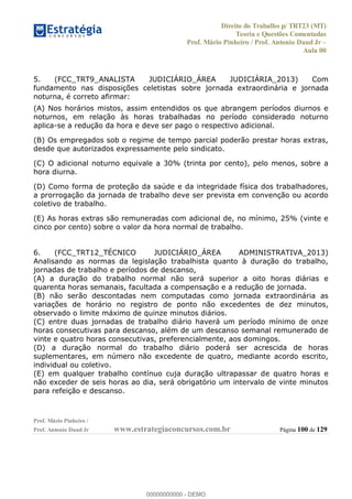 Direito do Trabalho p/ TRT23 (MT)
Teoria e Questões Comentadas
Prof. Mário Pinheiro / Prof. Antonio Daud Jr
Aula 00
Prof. Mário Pinheiro /
Prof. Antonio Daud Jr www.estrategiaconcursos.com.br Página 100 de 129
5. (FCC_TRT9_ANALISTA JUDICIÁRIO_ÁREA JUDICIÁRIA_2013) Com
fundamento nas disposições celetistas sobre jornada extraordinária e jornada
noturna, é correto afirmar:
(A) Nos horários mistos, assim entendidos os que abrangem períodos diurnos e
noturnos, em relação às horas trabalhadas no período considerado noturno
aplica-se a redução da hora e deve ser pago o respectivo adicional.
(B) Os empregados sob o regime de tempo parcial poderão prestar horas extras,
desde que autorizados expressamente pelo sindicato.
(C) O adicional noturno equivale a 30% (trinta por cento), pelo menos, sobre a
hora diurna.
(D) Como forma de proteção da saúde e da integridade física dos trabalhadores,
a prorrogação da jornada de trabalho deve ser prevista em convenção ou acordo
coletivo de trabalho.
(E) As horas extras são remuneradas com adicional de, no mínimo, 25% (vinte e
cinco por cento) sobre o valor da hora normal de trabalho.
6. (FCC_TRT12_TÉCNICO JUDICIÁRIO_ÁREA ADMINISTRATIVA_2013)
Analisando as normas da legislação trabalhista quanto à duração do trabalho,
jornadas de trabalho e períodos de descanso,
(A) a duração do trabalho normal não será superior a oito horas diárias e
quarenta horas semanais, facultada a compensação e a redução de jornada.
(B) não serão descontadas nem computadas como jornada extraordinária as
variações de horário no registro de ponto não excedentes de dez minutos,
observado o limite máximo de quinze minutos diários.
(C) entre duas jornadas de trabalho diário haverá um período mínimo de onze
horas consecutivas para descanso, além de um descanso semanal remunerado de
vinte e quatro horas consecutivas, preferencialmente, aos domingos.
(D) a duração normal do trabalho diário poderá ser acrescida de horas
suplementares, em número não excedente de quatro, mediante acordo escrito,
individual ou coletivo.
(E) em qualquer trabalho contínuo cuja duração ultrapassar de quatro horas e
não exceder de seis horas ao dia, será obrigatório um intervalo de vinte minutos
para refeição e descanso.
00000000000
00000000000 - DEMO
 