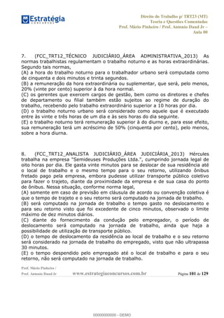 Direito do Trabalho p/ TRT23 (MT)
Teoria e Questões Comentadas
Prof. Mário Pinheiro / Prof. Antonio Daud Jr
Aula 00
Prof. Mário Pinheiro /
Prof. Antonio Daud Jr www.estrategiaconcursos.com.br Página 101 de 129
7. (FCC_TRT12_TÉCNICO JUDICIÁRIO_ÁREA ADMINISTRATIVA_2013) As
normas trabalhistas regulamentam o trabalho noturno e as horas extraordinárias.
Segundo tais normas,
(A) a hora do trabalho noturno para o trabalhador urbano será computada como
de cinquenta e dois minutos e trinta segundos.
(B) a remuneração da hora extraordinária ou suplementar, que será, pelo menos,
20% (vinte por cento) superior à da hora normal.
(C) os gerentes que exercem cargos de gestão, bem como os diretores e chefes
de departamento ou filial também estão sujeitos ao regime de duração do
trabalho, recebendo pelo trabalho extraordinário superior a 10 horas por dia.
(D) o trabalho noturno urbano será considerado como aquele que é executado
entre às vinte e três horas de um dia e às seis horas do dia seguinte.
(E) o trabalho noturno terá remuneração superior à do diurno e, para esse efeito,
sua remuneração terá um acréscimo de 50% (cinquenta por cento), pelo menos,
sobre a hora diurna.
8. (FCC_TRT12_ANALISTA JUDICIÁRIO_ÁREA JUDICIÁRIA_2013) Hércules
trabalha na empresa "Semideuses Produções Ltda.", cumprindo jornada legal de
oito horas por dia. Ele gasta vinte minutos para se deslocar de sua residência até
o local de trabalho e o mesmo tempo para o seu retorno, utilizando ônibus
fretado pago pela empresa, embora pudesse utilizar transporte público coletivo
para fazer o trajeto, diante da proximidade da empresa e de sua casa do ponto
de ônibus. Nessa situação, conforme norma legal,
(A) somente em caso de previsão em cláusula de acordo ou convenção coletiva é
que o tempo de trajeto e o seu retorno será computado na jornada de trabalho.
(B) será computado na jornada de trabalho o tempo gasto no deslocamento e
para seu retorno visto que foi excedente de cinco minutos, observado o limite
máximo de dez minutos diários.
(C) diante do fornecimento da condução pelo empregador, o período de
deslocamento será computado na jornada de trabalho, ainda que haja a
possibilidade de utilização de transporte público.
(D) o tempo de deslocamento da residência ao local de trabalho e o seu retorno
será considerado na jornada de trabalho do empregado, visto que não ultrapassa
30 minutos.
(E) o tempo despendido pelo empregado até o local de trabalho e para o seu
retorno, não será computado na jornada de trabalho.
00000000000
00000000000 - DEMO
 