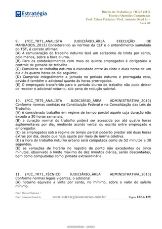Direito do Trabalho p/ TRT23 (MT)
Teoria e Questões Comentadas
Prof. Mário Pinheiro / Prof. Antonio Daud Jr
Aula 00
Prof. Mário Pinheiro /
Prof. Antonio Daud Jr www.estrategiaconcursos.com.br Página 102 de 129
9. (FCC_TRT1_ANALISTA JUDICIÁRIO_ÁREA EXECUÇÃO DE
MANDADOS_2013) Considerando as normas da CLT e o entendimento sumulado
do TST, é correto afirmar:
(A) A remuneração do trabalho noturno terá um acréscimo de trinta por cento,
pelo menos, sobre a hora diurna.
(B) Para os estabelecimentos com mais de quinze empregados é obrigatório o
controle de jornada de trabalho.
(C) Considera-se trabalho noturno o executado entre às vinte e duas horas de um
dia e às quatro horas do dia seguinte.
(D) Cumprida integralmente a jornada no período noturno e prorrogada esta,
devido é também o adicional quanto às horas prorrogadas.
(E) O empregado transferido para o período diurno de trabalho não pode deixar
de receber o adicional noturno, sob pena de redução salarial.
10. (FCC_TRT5_ANALISTA JUDICIÁRIO_ÁREA ADMINISTRATIVA_2013)
Conforme normas contidas na Constituição Federal e na Consolidação das Leis do
Trabalho,
(A) é considerado trabalho em regime de tempo parcial aquele cuja duração não
exceda a 30 horas semanais.
(B) a duração normal do trabalho poderá ser acrescida por até quatro horas
suplementares por dia, mediante acordo verbal ou escrito entre empregado e
empregador.
(C) os empregados sob o regime de tempo parcial poderão prestar até duas horas
extras por dia, desde que haja ajuste por meio de norma coletiva.
(D) a hora do trabalho noturno urbano será computada como de 52 minutos e 30
segundos.
(E) as variações de horário no registro de ponto não excedentes de cinco
minutos, observado o limite máximo de dez minutos diários, serão descontadas,
bem como computadas como jornada extraordinária.
11. (FCC_TRT1_TÉCNICO JUDICIÁRIO_ÁREA ADMINISTRATIVA_2013)
Conforme normas legais vigentes, o adicional
(A) noturno equivale a vinte por cento, no mínimo, sobre o valor do salário
mínimo.
00000000000
00000000000 - DEMO
 