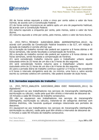 Direito do Trabalho p/ TRT23 (MT)
Teoria e Questões Comentadas
Prof. Mário Pinheiro / Prof. Antonio Daud Jr
Aula 00
Prof. Mário Pinheiro /
Prof. Antonio Daud Jr www.estrategiaconcursos.com.br Página 103 de 129
(B) de horas extras equivale a vinte e cinco por cento sobre o valor da hora
normal, de acordo com a Constituição Federal.
(C) de horas extras incorpora-se ao salário após um ano de pagamento habitual,
de acordo com a Constituição Federal.
(D) noturno equivale a cinquenta por cento, pelo menos, sobre o valor da hora
diurna.
(E) noturno equivale a vinte por cento, pelo menos, sobre o valor da hora diurna.
12. (FCC_TRT11_TÉCNICO JUDICIÁRIO_ÁREA ADMINISTRATIVA_2012) De
acordo com previsão da Constituição Federal brasileira e da CLT, em relação à
duração do trabalho é correto afirmar que
(A) a duração do trabalho normal não poderá ser superior a 8 horas diárias e 40
horas semanais, não sendo facultada a compensação de horários.
(B) a duração do trabalho normal não poderá ser superior a 8 horas diárias e 48
horas semanais, sendo facultada a compensação de horários.
(C) será considerado trabalho noturno para o trabalhador urbano aquele
executado entre às 22 horas de um dia e às 5 horas do dia seguinte.
(D) será considerado horário noturno para o trabalhador urbano aquele
executado entre às 21 horas de um dia e às 4 horas do dia seguinte.
(E) para a jornada diária de trabalho contínuo superior a 4 horas e não excedente
a 6 horas o intervalo obrigatório será de, no mínimo, uma hora e, salvo acordo
escrito ou contrato coletivo em contrário, não poderá exceder de duas horas.
5.2. Jornadas especiais de trabalho
13. (FCC_TRT23_ANALISTA JUDICIÁRIO_ÁREA EXEC MANDADOS_2011) Os
digitadores
(A) equiparam-se aos trabalhadores nos serviços de mecanografia (datilografia,
escrituração ou cálculo), razão pela qual têm direito a intervalos de descanso de
10 minutos a cada 90 minutos de trabalho consecutivo.
(B) não se equiparam aos trabalhadores nos serviços de mecanografia
(datilografia, escrituração ou cálculo), tratando-se de categorias distintas com
direitos distintos, não havendo qualquer analogia relacionada aos períodos de
descanso.
(C) equiparam-se aos trabalhadores nos serviços de mecanografia (datilografia,
escrituração ou cálculo), razão pela qual têm direito a intervalos de descanso de
5 minutos a cada 90 minutos de trabalho consecutivo.
00000000000
00000000000 - DEMO
 