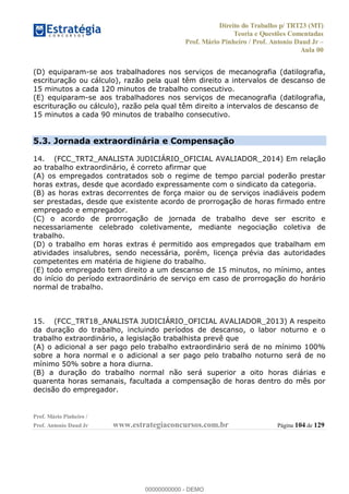 Direito do Trabalho p/ TRT23 (MT)
Teoria e Questões Comentadas
Prof. Mário Pinheiro / Prof. Antonio Daud Jr
Aula 00
Prof. Mário Pinheiro /
Prof. Antonio Daud Jr www.estrategiaconcursos.com.br Página 104 de 129
(D) equiparam-se aos trabalhadores nos serviços de mecanografia (datilografia,
escrituração ou cálculo), razão pela qual têm direito a intervalos de descanso de
15 minutos a cada 120 minutos de trabalho consecutivo.
(E) equiparam-se aos trabalhadores nos serviços de mecanografia (datilografia,
escrituração ou cálculo), razão pela qual têm direito a intervalos de descanso de
15 minutos a cada 90 minutos de trabalho consecutivo.
5.3. Jornada extraordinária e Compensação
14. (FCC_TRT2_ANALISTA JUDICIÁRIO_OFICIAL AVALIADOR_2014) Em relação
ao trabalho extraordinário, é correto afirmar que
(A) os empregados contratados sob o regime de tempo parcial poderão prestar
horas extras, desde que acordado expressamente com o sindicato da categoria.
(B) as horas extras decorrentes de força maior ou de serviços inadiáveis podem
ser prestadas, desde que existente acordo de prorrogação de horas firmado entre
empregado e empregador.
(C) o acordo de prorrogação de jornada de trabalho deve ser escrito e
necessariamente celebrado coletivamente, mediante negociação coletiva de
trabalho.
(D) o trabalho em horas extras é permitido aos empregados que trabalham em
atividades insalubres, sendo necessária, porém, licença prévia das autoridades
competentes em matéria de higiene do trabalho.
(E) todo empregado tem direito a um descanso de 15 minutos, no mínimo, antes
do início do período extraordinário de serviço em caso de prorrogação do horário
normal de trabalho.
15. (FCC_TRT18_ANALISTA JUDICIÁRIO_OFICIAL AVALIADOR_2013) A respeito
da duração do trabalho, incluindo períodos de descanso, o labor noturno e o
trabalho extraordinário, a legislação trabalhista prevê que
(A) o adicional a ser pago pelo trabalho extraordinário será de no mínimo 100%
sobre a hora normal e o adicional a ser pago pelo trabalho noturno será de no
mínimo 50% sobre a hora diurna.
(B) a duração do trabalho normal não será superior a oito horas diárias e
quarenta horas semanais, facultada a compensação de horas dentro do mês por
decisão do empregador.
00000000000
00000000000 - DEMO
 