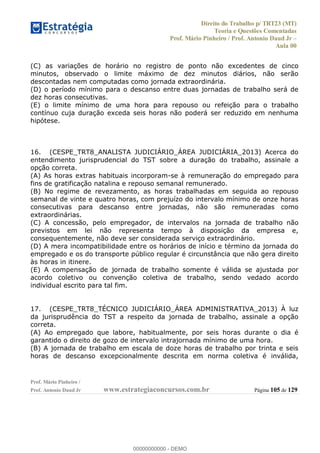 Direito do Trabalho p/ TRT23 (MT)
Teoria e Questões Comentadas
Prof. Mário Pinheiro / Prof. Antonio Daud Jr
Aula 00
Prof. Mário Pinheiro /
Prof. Antonio Daud Jr www.estrategiaconcursos.com.br Página 105 de 129
(C) as variações de horário no registro de ponto não excedentes de cinco
minutos, observado o limite máximo de dez minutos diários, não serão
descontadas nem computadas como jornada extraordinária.
(D) o período mínimo para o descanso entre duas jornadas de trabalho será de
dez horas consecutivas.
(E) o limite mínimo de uma hora para repouso ou refeição para o trabalho
contínuo cuja duração exceda seis horas não poderá ser reduzido em nenhuma
hipótese.
16. (CESPE_TRT8_ANALISTA JUDICIÁRIO_ÁREA JUDICIÁRIA_2013) Acerca do
entendimento jurisprudencial do TST sobre a duração do trabalho, assinale a
opção correta.
(A) As horas extras habituais incorporam-se à remuneração do empregado para
fins de gratificação natalina e repouso semanal remunerado.
(B) No regime de revezamento, as horas trabalhadas em seguida ao repouso
semanal de vinte e quatro horas, com prejuízo do intervalo mínimo de onze horas
consecutivas para descanso entre jornadas, não são remuneradas como
extraordinárias.
(C) A concessão, pelo empregador, de intervalos na jornada de trabalho não
previstos em lei não representa tempo à disposição da empresa e,
consequentemente, não deve ser considerada serviço extraordinário.
(D) A mera incompatibilidade entre os horários de início e término da jornada do
empregado e os do transporte público regular é circunstância que não gera direito
às horas in itinere.
(E) A compensação de jornada de trabalho somente é válida se ajustada por
acordo coletivo ou convenção coletiva de trabalho, sendo vedado acordo
individual escrito para tal fim.
17. (CESPE_TRT8_TÉCNICO JUDICIÁRIO_ÁREA ADMINISTRATIVA_2013) À luz
da jurisprudência do TST a respeito da jornada de trabalho, assinale a opção
correta.
(A) Ao empregado que labore, habitualmente, por seis horas durante o dia é
garantido o direito de gozo de intervalo intrajornada mínimo de uma hora.
(B) A jornada de trabalho em escala de doze horas de trabalho por trinta e seis
horas de descanso excepcionalmente descrita em norma coletiva é inválida,
00000000000
00000000000 - DEMO
 