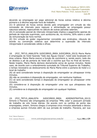 Direito do Trabalho p/ TRT23 (MT)
Teoria e Questões Comentadas
Prof. Mário Pinheiro / Prof. Antonio Daud Jr
Aula 00
Prof. Mário Pinheiro /
Prof. Antonio Daud Jr www.estrategiaconcursos.com.br Página 106 de 129
devendo ao empregado ser pago adicional de horas extras relativo à décima
primeira e à décima segunda hora de trabalho.
(C) O adicional de horas extras devido pelo empregador em virtude da não
concessão de intervalo para repouso e alimentação ao empregado possui
natureza salarial, repercutindo no cálculo de outras parcelas salariais.
(D) A concessão parcial do intervalo intrajornada implica o pagamento apenas do
período de intervalo suprimido, com acréscimo de, no mínimo, 50% sobre o valor
da remuneração da hora normal.
(E) Em virtude do poder regulamentar concedido aos sindicatos, cláusula de
acordo ou convenção coletiva que determine a supressão do intervalo
intrajornada é considerada válida e eficaz.
18. (FCC_TRT15_ANALISTA JUDICIÁRIO_ÁREA JUDICIÁRIA_2013) Maria Marta
, hotel este localizado em
área urbana. Maria Marta exerce a função de cozinheira e, sendo assim, todo dia
se desloca a pé da portaria do hotel até a cozinha que fica no final do terreno.
Neste trajeto, Maria Marta demora diariamente cerca de quinze minutos. Neste
caso, de acordo com o entendimento sumulado do Tribunal Superior do Trabalho,
o tempo necessário ao deslocamento de Maria Marta entre a portaria do hotel e o
local de trabalho
(A) só será considerado tempo à disposição do empregador se ultrapassar trinta
minutos.
(B) não se considera à disposição do empregador, em nenhuma hipótese.
(C) só será considerado tempo à disposição do empregador se ultrapassar vinte
minutos.
(D) considera-se à disposição do empregador uma vez que ultrapassou dez
minutos.
(E) considera-se à disposição do empregador em qualquer hipótese.
19. (FCC_TRT15_ANALISTA JUDICIÁRIO_ÁREA ADMINISTRATIVA_2013)
de trabalho de oito horas diárias. De acordo com os cartões de ponto das
empregadas, ontem, Simone chegou à empresa cinco minutos adiantada e deixou
a empresa quinze minutos além de sua jornada de trabalho. Flaviana, por sua
00000000000
00000000000 - DEMO
 