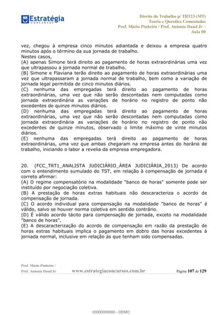 Direito do Trabalho p/ TRT23 (MT)
Teoria e Questões Comentadas
Prof. Mário Pinheiro / Prof. Antonio Daud Jr
Aula 00
Prof. Mário Pinheiro /
Prof. Antonio Daud Jr www.estrategiaconcursos.com.br Página 107 de 129
vez, chegou à empresa cinco minutos adiantada e deixou a empresa quatro
minutos após o término da sua jornada de trabalho.
Nestes casos,
(A) apenas Simone terá direito ao pagamento de horas extraordinárias uma vez
que ultrapassou a jornada normal de trabalho.
(B) Simone e Flaviana terão direito ao pagamento de horas extraordinárias uma
vez que ultrapassaram a jornada normal de trabalho, bem como a variação de
jornada legal permitida de cinco minutos diários.
(C) nenhuma das empregadas terá direito ao pagamento de horas
extraordinárias, uma vez que não serão descontadas nem computadas como
jornada extraordinária as variações de horário no registro de ponto não
excedentes de quinze minutos diários.
(D) nenhuma das empregadas terá direito ao pagamento de horas
extraordinárias, uma vez que não serão descontadas nem computadas como
jornada extraordinária as variações de horário no registro de ponto não
excedentes de quinze minutos, observado o limite máximo de vinte minutos
diários.
(E) nenhuma das empregadas terá direito ao pagamento de horas
extraordinárias, uma vez que ambas chegaram na empresa antes do horário de
trabalho, iniciando o labor a revelia da empresa empregadora.
20. (FCC_TRT1_ANALISTA JUDICIÁRIO_ÁREA JUDICIÁRIA_2013) De acordo
com o entendimento sumulado do TST, em relação à compensação de jornada é
correto afirmar:
(A) O regime compensatório na modalidade "banco de horas" somente pode ser
instituído por negociação coletiva.
(B) A prestação de horas extras habituais não descaracteriza o acordo de
compensação de jornada.
(C) O acordo individual para compensação na modalidade "banco de horas" é
válido, salvo se houver norma coletiva em sentido contrário.
(D) É válido acordo tácito para compensação de jornada, exceto na modalidade
"banco de horas".
(E) A descaracterização do acordo de compensação em razão da prestação de
horas extras habituais implica o pagamento em dobro das horas excedentes à
jornada normal, inclusive em relação às que tenham sido compensadas.
00000000000
00000000000 - DEMO
 