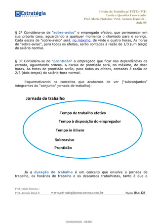Direito do Trabalho p/ TRT23 (MT)
Teoria e Questões Comentadas
Prof. Mário Pinheiro / Prof. Antonio Daud Jr
Aula 00
Prof. Mário Pinheiro /
Prof. Antonio Daud Jr www.estrategiaconcursos.com.br Página 10 de 129
§ 2º Considera-se de "sobre-aviso" o empregado efetivo, que permanecer em
sua própria casa, aguardando a qualquer momento o chamado para o serviço.
Cada escala de "sobre-aviso" será, no máximo, de vinte e quatro horas, As horas
de "sobre-aviso", para todos os efeitos, serão contadas à razão de 1/3 (um terço)
do salário normal.
§ 3º Considera-se de "prontidão" o empregado que ficar nas dependências da
estrada, aguardando ordens. A escala de prontidão será, no máximo, de doze
horas. As horas de prontidão serão, para todos os efeitos, contadas à razão de
2/3 (dois terços) do salário-hora normal.
integrantes do
Já a duração do trabalho é um conceito que envolve a jornada de
trabalho, os horários de trabalho e os descansos trabalhistas, tanto é que o
00000000000
00000000000 - DEMO
 