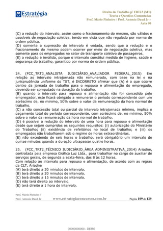 Direito do Trabalho p/ TRT23 (MT)
Teoria e Questões Comentadas
Prof. Mário Pinheiro / Prof. Antonio Daud Jr
Aula 00
Prof. Mário Pinheiro /
Prof. Antonio Daud Jr www.estrategiaconcursos.com.br Página 109 de 129
(C) a redução do intervalo, assim como o fracionamento do mesmo, são válidos e
passíveis de negociação coletiva, tendo em vista que não regulado por norma de
ordem pública.
(D) somente a supressão do intervalo é vedada, sendo que a redução e o
fracionamento do mesmo podem ocorrer por meio de negociação coletiva, mas
somente para os empregados no setor de transporte coletivo de passageiros.
(E) a redução é inválida, porque o intervalo constitui medida de higiene, saúde e
segurança do trabalho, garantido por norma de ordem pública.
24. (FCC_TRT3_ANALISTA JUDICIÁRIO_AVALIADOR FEDERAL_2015) Em
relação ao intervalo intrajornada não remunerado, com base na lei e na
jurisprudência uniforme do TST, é INCORRETO afirmar que (A) é o que ocorre
dentro da jornada de trabalho para o repouso e alimentação do empregado,
devendo ser computado na duração do trabalho.
(B) quando o intervalo para repouso e alimentação não for concedido pelo
empregador, este ficará obrigado a remunerar o período correspondente com um
acréscimo de, no mínimo, 50% sobre o valor da remuneração da hora normal de
trabalho.
(C) a não concessão total ou parcial do intervalo intrajornada mínimo, implica o
pagamento total do período correspondente, com acréscimo de, no mínimo, 50%
sobre o valor da remuneração da hora normal de trabalho.
(D) é possível a redução do intervalo de uma hora para repouso e alimentação
desde que sejam cumpridos os seguintes requisitos: (i) autorização do Ministério
do Trabalho; (ii) existência de refeitórios no local de trabalho; e (iii) os
empregados não trabalharem sob o regime de horas extraordinárias.
(E) não excedendo de seis horas o trabalho, será obrigatório um intervalo de
quinze minutos quando a duração ultrapassar quatro horas.
25. (FCC_TRT2_TÉCNICO JUDICIÁRIO_ÁREA ADMINISTRATIVA_2014) Ariadne,
contratada pela empresa Gráfica Luz Ltda., para trabalhar no cargo de auxiliar de
serviços gerais, de segunda a sexta-feira, das 8 às 12 horas.
Com relação ao intervalo para repouso e alimentação, de acordo com as regras
da CLT, Ariadne
(A) terá direito a 30 minutos de intervalo.
(B) terá direito a 20 minutos de intervalo.
(C) terá direito a 15 minutos de intervalo.
(D) não terá direito ao intervalo.
(E) terá direito a 1 hora de intervalo.
00000000000
00000000000 - DEMO
 