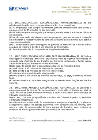 Direito do Trabalho p/ TRT23 (MT)
Teoria e Questões Comentadas
Prof. Mário Pinheiro / Prof. Antonio Daud Jr
Aula 00
Prof. Mário Pinheiro /
Prof. Antonio Daud Jr www.estrategiaconcursos.com.br Página 110 de 129
26. (FCC_TRT2_ANALISTA JUDICIÁRIO_ÁREA ADMINISTRATIVA_2014) Em
relação ao intervalo para repouso e alimentação, é correto afirmar:
(A) O empregado que cumpre diariamente jornada extraordinária tem direito a
um acréscimo de 15 minutos no seu intervalo.
(B) O intervalo para empregado que cumpre jornada entre 6 e 8 horas diárias é
de uma hora.
(C) A não concessão do intervalo pelo empregador, gera ao mesmo a obrigação
de remunerar o respectivo período com um acréscimo de no mínimo 20% sobre o
valor correspondente.
(D) O cumprimento pelo empregado de jornada de trabalho de 4 horas diárias
assegura ao mesmo o direito a um intervalo de 15 minutos.
(E) Esse intervalo não é computado na duração do trabalho.
27. (FCC_TRT15_TÉCNICO JUDICIÁRIO_ÁREA ADMINISTRATIVA_2013) Emílio é
logística, reconhecida no
mercado pela eficiência de seu trabalho por 24 horas ininterruptas. Emílio exerce
a função de estoquista e trabalha 4 horas diárias.
Neste caso, de acordo com a Consolidação das Leis do Trabalho, Emílio
(A) terá direito a 30 minutos de intervalo intrajornada.
(B) terá direito a 15 minutos de intervalo intrajornada.
(C) não terá direito ao intervalo intrajornada.
(D) terá direito a uma hora de intervalo intrajornada, ou seja, o intervalo mínimo
legal.
(E) só terá direito ao intervalo intrajornada se exercer suas funções em horário
noturno.
28. (FCC_TRT15_ANALISTA JUDICIÁRIO_ÁREA JUDICIÁRIA_2013) Leonardo é
2008. No ano de 2009, Leonardo começou a usufruir de apenas trinta minutos de
intervalo intrajornada.
Neste caso, conforme jurisprudência sumulada do Tribunal Superior do Trabalho,
o intervalo intrajornada
(A) não está sendo concedido de acordo com a competente legislação, implicando
o pagamento apenas do período suprimido, com acréscimo de, no mínimo, 50%
sobre o valor da remuneração da hora normal de trabalho, com prejuízo do
cômputo da efetiva jornada de labor para efeito de remuneração.
00000000000
00000000000 - DEMO
 