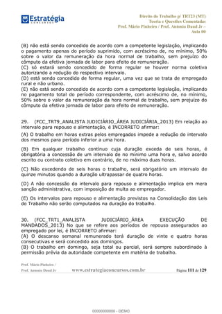 Direito do Trabalho p/ TRT23 (MT)
Teoria e Questões Comentadas
Prof. Mário Pinheiro / Prof. Antonio Daud Jr
Aula 00
Prof. Mário Pinheiro /
Prof. Antonio Daud Jr www.estrategiaconcursos.com.br Página 111 de 129
(B) não está sendo concedido de acordo com a competente legislação, implicando
o pagamento apenas do período suprimido, com acréscimo de, no mínimo, 50%
sobre o valor da remuneração da hora normal de trabalho, sem prejuízo do
cômputo da efetiva jornada de labor para efeito de remuneração.
(C) só estará sendo concedido de forma regular se houver norma coletiva
autorizando a redução do respectivo intervalo.
(D) está sendo concedido de forma regular, uma vez que se trata de empregado
rural e não urbano.
(E) não está sendo concedido de acordo com a competente legislação, implicando
no pagamento total do período correspondente, com acréscimo de, no mínimo,
50% sobre o valor da remuneração da hora normal de trabalho, sem prejuízo do
cômputo da efetiva jornada de labor para efeito de remuneração.
29. (FCC_TRT9_ANALISTA JUDICIÁRIO_ÁREA JUDICIÁRIA_2013) Em relação ao
intervalo para repouso e alimentação, é INCORRETO afirmar:
(A) O trabalho em horas extras pelos empregados impede a redução do intervalo
dos mesmos para período inferior a uma hora.
(B) Em qualquer trabalho contínuo cuja duração exceda de seis horas, é
obrigatória a concessão de um intervalo de no mínimo uma hora e, salvo acordo
escrito ou contrato coletivo em contrário, de no máximo duas horas.
(C) Não excedendo de seis horas o trabalho, será obrigatório um intervalo de
quinze minutos quando a duração ultrapassar de quatro horas.
(D) A não concessão do intervalo para repouso e alimentação implica em mera
sanção administrativa, com imposição de multa ao empregador.
(E) Os intervalos para repouso e alimentação previstos na Consolidação das Leis
do Trabalho não serão computados na duração do trabalho.
30. (FCC_TRT1_ANALISTA JUDICIÁRIO_ÁREA EXECUÇÃO DE
MANDADOS_2013) No que se refere aos períodos de repouso assegurados ao
empregado por lei, é INCORRETO afirmar:
(A) O descanso semanal remunerado terá duração de vinte e quatro horas
consecutivas e será concedido aos domingos.
(B) O trabalho em domingo, seja total ou parcial, será sempre subordinado à
permissão prévia da autoridade competente em matéria de trabalho.
00000000000
00000000000 - DEMO
 