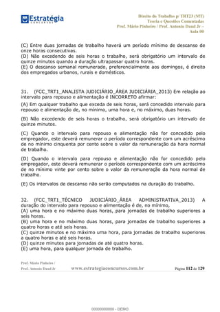Direito do Trabalho p/ TRT23 (MT)
Teoria e Questões Comentadas
Prof. Mário Pinheiro / Prof. Antonio Daud Jr
Aula 00
Prof. Mário Pinheiro /
Prof. Antonio Daud Jr www.estrategiaconcursos.com.br Página 112 de 129
(C) Entre duas jornadas de trabalho haverá um período mínimo de descanso de
onze horas consecutivas.
(D) Não excedendo de seis horas o trabalho, será obrigatório um intervalo de
quinze minutos quando a duração ultrapassar quatro horas.
(E) O descanso semanal remunerado, preferencialmente aos domingos, é direito
dos empregados urbanos, rurais e domésticos.
31. (FCC_TRT1_ANALISTA JUDICIÁRIO_ÁREA JUDICIÁRIA_2013) Em relação ao
intervalo para repouso e alimentação é INCORRETO afirmar:
(A) Em qualquer trabalho que exceda de seis horas, será concedido intervalo para
repouso e alimentação de, no mínimo, uma hora e, no máximo, duas horas.
(B) Não excedendo de seis horas o trabalho, será obrigatório um intervalo de
quinze minutos.
(C) Quando o intervalo para repouso e alimentação não for concedido pelo
empregador, este deverá remunerar o período correspondente com um acréscimo
de no mínimo cinquenta por cento sobre o valor da remuneração da hora normal
de trabalho.
(D) Quando o intervalo para repouso e alimentação não for concedido pelo
empregador, este deverá remunerar o período correspondente com um acréscimo
de no mínimo vinte por cento sobre o valor da remuneração da hora normal de
trabalho.
(E) Os intervalos de descanso não serão computados na duração do trabalho.
32. (FCC_TRT1_TÉCNICO JUDICIÁRIO_ÁREA ADMINISTRATIVA_2013) A
duração do intervalo para repouso e alimentação é de, no mínimo,
(A) uma hora e no máximo duas horas, para jornadas de trabalho superiores a
seis horas.
(B) uma hora e no máximo duas horas, para jornadas de trabalho superiores a
quatro horas e até seis horas.
(C) quinze minutos e no máximo uma hora, para jornadas de trabalho superiores
a quatro horas e até seis horas.
(D) quinze minutos para jornadas de até quatro horas.
(E) uma hora, para qualquer jornada de trabalho.
00000000000
00000000000 - DEMO
 