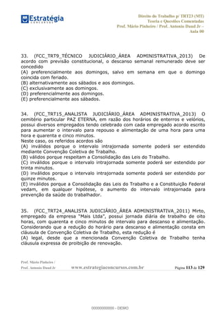 Direito do Trabalho p/ TRT23 (MT)
Teoria e Questões Comentadas
Prof. Mário Pinheiro / Prof. Antonio Daud Jr
Aula 00
Prof. Mário Pinheiro /
Prof. Antonio Daud Jr www.estrategiaconcursos.com.br Página 113 de 129
33. (FCC_TRT9_TÉCNICO JUDICIÁRIO_ÁREA ADMINISTRATIVA_2013) De
acordo com previsão constitucional, o descanso semanal remunerado deve ser
concedido
(A) preferencialmente aos domingos, salvo em semana em que o domingo
coincida com feriado.
(B) alternativamente aos sábados e aos domingos.
(C) exclusivamente aos domingos.
(D) preferencialmente aos domingos.
(E) preferencialmente aos sábados.
34. (FCC_TRT15_ANALISTA JUDICIÁRIO_ÁREA ADMINISTRATIVA_2013) O
cemitério particular PAZ ETERNA, em razão dos horários de enterros e velórios,
possui diversos empregados tendo celebrado com cada empregado acordo escrito
para aumentar o intervalo para repouso e alimentação de uma hora para uma
hora e quarenta e cinco minutos.
Neste caso, os referidos acordos são
(A) inválidos porque o intervalo intrajornada somente poderá ser estendido
mediante Convenção Coletiva de Trabalho.
(B) válidos porque respeitam a Consolidação das Leis do Trabalho.
(C) inválidos porque o intervalo intrajornada somente poderá ser estendido por
trinta minutos.
(D) inválidos porque o intervalo intrajornada somente poderá ser estendido por
quinze minutos.
(E) inválidos porque a Consolidação das Leis do Trabalho e a Constituição Federal
vedam, em qualquer hipótese, o aumento do intervalo intrajornada para
prevenção da saúde do trabalhador.
35. (FCC_TRT24_ANALISTA JUDICIÁRIO_ÁREA ADMINISTRATIVA_2011) Mirto,
horas, com quarenta e cinco minutos de intervalo para descanso e alimentação.
Considerando que a redução do horário para descanso e alimentação consta em
cláusula de Convenção Coletiva de Trabalho, esta redução é
(A) legal, desde que a mencionada Convenção Coletiva de Trabalho tenha
cláusula expressa de proibição de renovação.
00000000000
00000000000 - DEMO
 