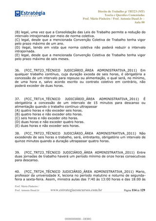 Direito do Trabalho p/ TRT23 (MT)
Teoria e Questões Comentadas
Prof. Mário Pinheiro / Prof. Antonio Daud Jr
Aula 00
Prof. Mário Pinheiro /
Prof. Antonio Daud Jr www.estrategiaconcursos.com.br Página 114 de 129
(B) legal, uma vez que a Consolidação das Leis do Trabalho permite a redução do
intervalo intrajornada por meio de norma coletiva.
(C) legal, desde que a mencionada Convenção Coletiva de Trabalho tenha vigor
pelo prazo máximo de um ano.
(D) ilegal, tendo em vista que norma coletiva não poderá reduzir o intervalo
intrajornada.
(E) legal, desde que a mencionada Convenção Coletiva de Trabalho tenha vigor
pelo prazo máximo de seis meses.
36. (FCC_TRT23_TÉCNICO JUDICIÁRIO_ÁREA ADMINISTRATIVA_2011) Em
qualquer trabalho contínuo, cuja duração exceda de seis horas, é obrigatória a
concessão de um intervalo para repouso ou alimentação, o qual será, no mínimo,
de uma hora e, salvo acordo escrito ou contrato coletivo em contrário, não
poderá exceder de duas horas.
37. (FCC_TRT14_TÉCNICO JUDICIÁRIO_ÁREA ADMINISTRATIVA_2011) É
obrigatória a concessão de um intervalo de 15 minutos para descanso ou
alimentação quando o trabalho contínuo ultrapassar
(A) quatro horas e não exceder seis horas.
(B) quatro horas e não exceder oito horas.
(C) seis horas e não exceder oito horas.
(D) duas horas e não exceder quatro horas.
(E) duas horas e não exceder seis horas.
38. (FCC_TRT23_TÉCNICO JUDICIÁRIO_ÁREA ADMINISTRATIVA_2011) Não
excedendo de seis horas o trabalho, será, entretanto, obrigatório um intervalo de
quinze minutos quando a duração ultrapassar quatro horas.
39. (FCC_TRT23_TÉCNICO JUDICIÁRIO_ÁREA ADMINISTRATIVA_2011) Entre
duas jornadas de trabalho haverá um período mínimo de onze horas consecutivas
para descanso.
40. (FCC_TRT24_TÉCNICO JUDICIÁRIO_ÁREA ADMINISTRATIVA_2011) Mario,
professor da universidade X, leciona no período matutino e noturno de segunda-
feira a sexta-feira. Assim, ministra aulas das 7:40 às 13:00 horas e das 18:00 às
00000000000
00000000000 - DEMO
 