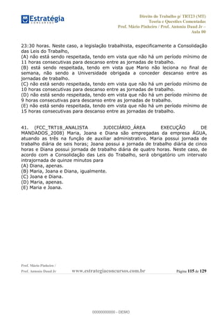 Direito do Trabalho p/ TRT23 (MT)
Teoria e Questões Comentadas
Prof. Mário Pinheiro / Prof. Antonio Daud Jr
Aula 00
Prof. Mário Pinheiro /
Prof. Antonio Daud Jr www.estrategiaconcursos.com.br Página 115 de 129
23:30 horas. Neste caso, a legislação trabalhista, especificamente a Consolidação
das Leis do Trabalho,
(A) não está sendo respeitada, tendo em vista que não há um período mínimo de
11 horas consecutivas para descanso entre as jornadas de trabalho.
(B) está sendo respeitada, tendo em vista que Mario não leciona no final de
semana, não sendo a Universidade obrigada a conceder descanso entre as
jornadas de trabalho.
(C) não está sendo respeitada, tendo em vista que não há um período mínimo de
10 horas consecutivas para descanso entre as jornadas de trabalho.
(D) não está sendo respeitada, tendo em vista que não há um período mínimo de
9 horas consecutivas para descanso entre as jornadas de trabalho.
(E) não está sendo respeitada, tendo em vista que não há um período mínimo de
15 horas consecutivas para descanso entre as jornadas de trabalho.
41. (FCC_TRT18_ANALISTA JUDICIÁRIO_ÁREA EXECUÇÃO DE
MANDADOS_2008) Maria, Joana e Diana são empregadas da empresa ÁGUA,
atuando as três na função de auxiliar administrativo. Maria possui jornada de
trabalho diária de seis horas; Joana possui a jornada de trabalho diária de cinco
horas e Diana possui jornada de trabalho diária de quatro horas. Neste caso, de
acordo com a Consolidação das Leis do Trabalho, será obrigatório um intervalo
intrajornada de quinze minutos para
(A) Diana, apenas.
(B) Maria, Joana e Diana, igualmente.
(C) Joana e Diana.
(D) Maria, apenas.
(E) Maria e Joana.
00000000000
00000000000 - DEMO
 